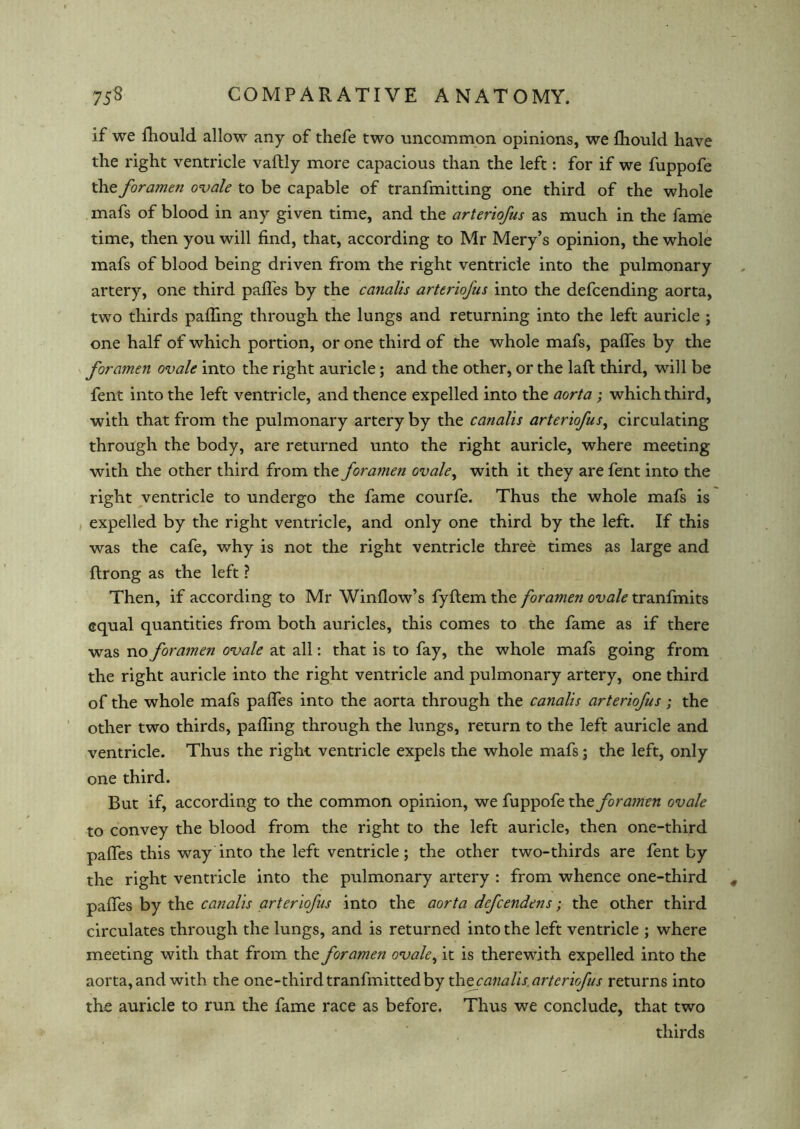 if we fhould allow any of thefe two uncommon opinions, we Iliould have the right ventricle vaftly more capacious than the left: for if we fuppofe the forame?i ovale to be capable of tranfmitting one third of the whole mafs of blood in any given time, and the arteriofus as much in the fame time, then you will find, that, according to Mr Mery’s opinion, the whole mafs of blood being driven from the right ventricle into the pulmonary artery, one third pafles by the canalis arteriofus into the defcending aorta, two thirds palling through the lungs and returning into the left auricle ; one half of which portion, or one third of the whole mafs, palfes by the foramen ovale into the right auricle; and the other, or the laft third, will be fent into the left ventricle, and thence expelled into the aorta; which third, with that from the pulmonary artery by the canalis arteriofus, circulating through the body, are returned unto the right auricle, where meeting with the other third from the foramen ovale, with it they are fent into the right ventricle to undergo the fame courfe. Thus the whole mafs is expelled by the right ventricle, and only one third by the left. If this was the cafe, why is not the right ventricle three times as large and ftrong as the left ? Then, if according to Mr Window’s fyftem the foramen ovale tranfmits equal quantities from both auricles, this comes to the fame as if there was no foramen ovale at all: that is to fay, the whole mafs going from the right auricle into the right ventricle and pulmonary artery, one third of the whole mafs pafles into the aorta through the canalis arteriofus; the other two thirds, pafling through the lungs, return to the left auricle and ventricle. Thus the right ventricle expels the whole mafs; the left, only one third. But if, according to the common opinion, we fuppofe the foramen ovale to convey the blood from the right to the left auricle, then one-third pafles this way into the left ventricle; the other two-thirds are fent by the right ventricle into the pulmonary artery : from whence one-third pafles by the canalis arteriofus into the aorta defcendens; the other third circulates through the lungs, and is returned into the left ventricle ; where meeting with that from the foramen ovale, it is therewith expelled into the aorta, and with the one-thirdtranfmittedby the canalis arteriofus returns into the auricle to run the fame race as before. Thus we conclude, that two thirds