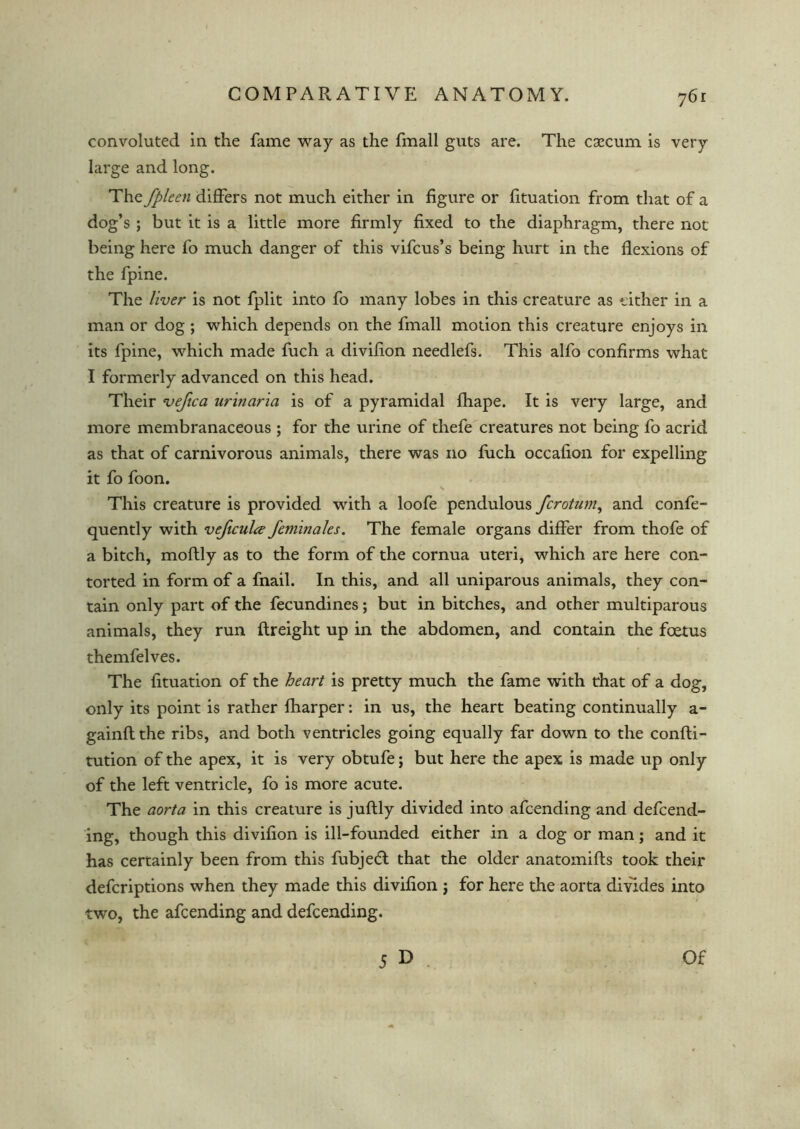 convoluted in the fame way as the fmall guts are. The cgecum is very large and long. The fpleen differs not much either in figure or fituation from that of a dog’s ; but it is a little more firmly fixed to the diaphragm, there not being here fo much danger of this vifcus’s being hurt in the flexions of the fpine. The liver is not fplit into fo many lobes in this creature as either in a man or dog ; which depends on the fmall motion this creature enjoys in its fpine, which made fuch a divifion needlefs. This alfo confirms what I formerly advanced on this head. Their vefica urinaria is of a pyramidal fhape. It is very large, and more membranaceous ; for the urine of thefe creatures not being fo acrid as that of carnivorous animals, there was no fuch occafion for expelling it fo foon. This creature is provided with a loofe pendulous fcrotum, and confe - quently with veficulce feminales. The female organs differ from thofe of a bitch, moftly as to the form of the cornua uteri, which are here con- torted in form of a fnail. In this, and all uniparous animals, they con- tain only part of the fecundines; but in bitches, and other multiparous animals, they run ftreight up in the abdomen, and contain the foetus themfelves. The fituation of the heart is pretty much the fame with that of a dog, only its point is rather fharper: in us, the heart beating continually a- gainft the ribs, and both ventricles going equally far down to the confti- tution of the apex, it is very obtufe; but here the apex is made up only of the left ventricle, fo is more acute. The aorta in this creature is juftly divided into afcending and defend- ing, though this divifion is ill-founded either in a dog or man; and it has certainly been from this fubjedt that the older anatomifts took their defcriptions when they made this divifion j for here the aorta divides into two, the afcending and defending. J D Of