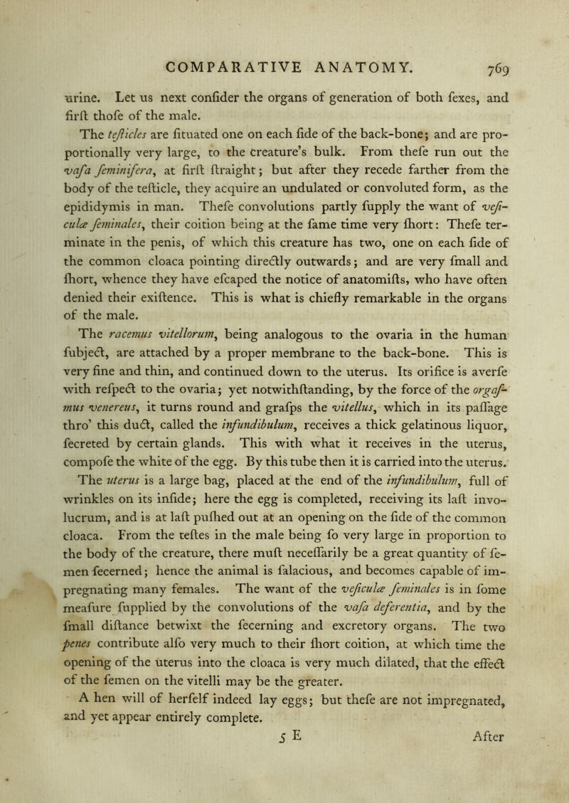 urine. Let us next confider the organs of generation of both fexes, and firft thofe of the male. The tejlicles are fituated one on each fide of the back-bone; and are pro- portionally very large, to the creature’s bulk. From thefe run out the <vafa feminifera, at firft ftraight; but after they recede farther from the body of the tefticle, they acquire an undulated or convoluted form, as the epididymis in man. Thefe convolutions partly fupply the want of *vefi- culce feminales, their coition being at the fame time very fhort: Thefe ter- minate in the penis, of which this creature has two, one on each fide of the common cloaca pointing diredtly outwards; and are very fmall and fhort, whence they have efcaped the notice of anatomifts, who have often denied their exiftence. This is what is chiefly remarkable in the organs of the male. The racemus vitellorum, being analogous to the ovaria in the human fubjetfl, are attached by a proper membrane to the back-bone. This is very fine and thin, and continued down to the uterus. Its orifice is averfe with refpecft to the ovaria; yet notwithftanding, by the force of the orgaf- mus 'venereus, it turns round and grafps the vitellus, which in its paflage thro’ this dudl, called the infundibulum, receives a thick gelatinous liquor, fecreted by certain glands. This with what it receives in the uterus, compofe the white of the egg. By this tube then it is carried into the uterus. The uterus is a large bag, placed at the end of the infundibulum, full of wrinkles on its infide; here the egg is completed, receiving its laft invo- lucrum, and is at laft pufhed out at an opening on the fide of the common cloaca. From the teftes in the male being fo very large in proportion to the body of the creature, there muft neceflarily be a great quantity of fe- men fecerned; hence the animal is falacious, and becomes capable of im- pregnating many females. The want of the veficula feminales is in fome meafure fupplied by the convolutions of the vafa dcferentia, and by the fmall diftance betwixt the fecerning and excretory organs. The two penes contribute alfo very much to their fhort coition, at which time the opening of the uterus into the cloaca is very much dilated, that the effedl of the femen on the vitelli may be the greater. A hen will of herfelf indeed lay eggs; but thefe are not impregnated, and yet appear entirely complete. 5E After