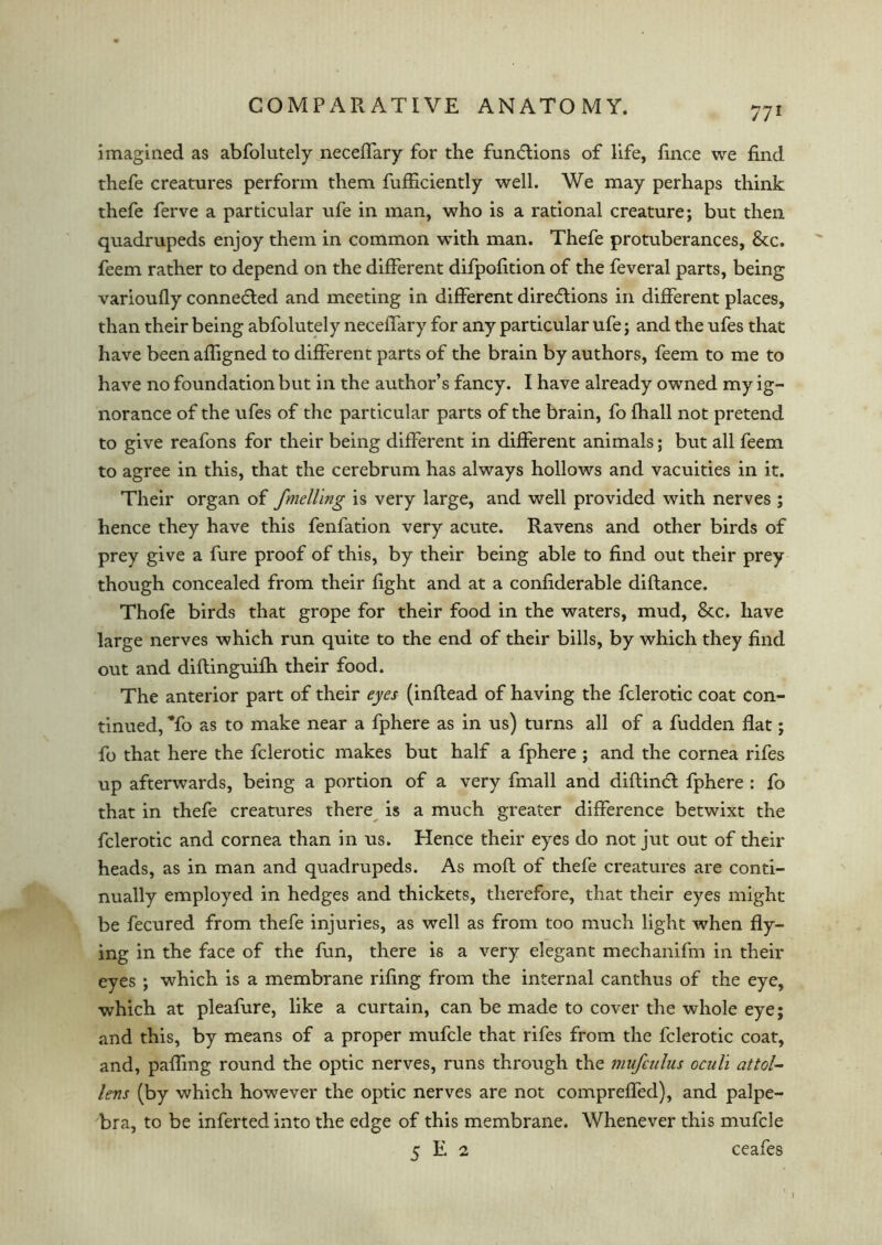 imagined as abfolutely neceffary for the functions of life, fince we find thefe creatures perform them fufficiently well. We may perhaps think thefe ferve a particular ufe in man, who is a rational creature; but then quadrupeds enjoy them in common with man. Thefe protuberances, &c. feem rather to depend on the different difpofition of the feveral parts, being varioufly connected and meeting in different directions in different places, than their being abfolutely neceffary for any particular ufe; and the ufes that have been affigned to different parts of the brain by authors, feem to me to have no foundation but in the author’s fancy. I have already owned my ig- norance of the ufes of the particular parts of the brain, fo fhall not pretend to give reafons for their being different in different animals; but all feem to agree in this, that the cerebrum has always hollows and vacuities in it. Their organ of fmelling is very large, and well provided with nerves ; hence they have this fenfation very acute. Ravens and other birds of prey give a fure proof of this, by their being able to find out their prey though concealed from their fight and at a confiderable diftance. Thofe birds that grope for their food in the waters, mud, 8tc. have large nerves which run quite to the end of their bills, by which they find out and diftinguifh their food. The anterior part of their eyes (inflead of having the fclerotic coat con- tinued, To as to make near a fphere as in us) turns all of a fudden flat; fo that here the fclerotic makes but half a fphere ; and the cornea rifes up afterwards, being a portion of a very fmall and diftinCi fphere : fo that in thefe creatures there is a much greater difference betwixt the fclerotic and cornea than in us. Hence their eyes do not jut out of their heads, as in man and quadrupeds. As moft of thefe creatures are conti- nually employed in hedges and thickets, therefore, that their eyes might be fecured from thefe injuries, as well as from too much light when fly- ing in the face of the fun, there is a very elegant mechanifm in their eyes ; which is a membrane rifing from the internal canthus of the eye, which at pleafure, like a curtain, can be made to cover the whole eye; and this, by means of a proper mufcle that rifes from the fclerotic coat, and, paffmg round the optic nerves, runs through the mufculus oculi attol- lens (by which however the optic nerves are not compreffed), and palpe- bra, to be inferred into the edge of this membrane. Whenever this mufcle 5 E 2 ceafes