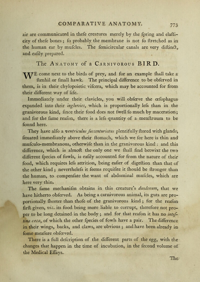 air are communicated in thefe creatures merely by the fpring and elafti- city of thefe bones; fo probably the membrane is not fo ftretched as in the human ear by mufcles. The femicircular canals are very diftinft, and eafily prepared. The A natomy of a Carnivorous BIRD. come next to the birds of prey, and for an example fhall take a ftenhil or fmall hawk. The principal difference to be obferved in them, is in their chylopoietic vifcera, which may be accounted for from their different way of life- Immediately under their clavicles, you will obferve the cefophagus expanded into their ingluvies, which is proportionally lefs than in the granivorous kind, fince their food does not fwell fo much by maceration; and for the fame reafon, there is a lefs quantity of a menflruum to be found here. They have alfo a ventriculus fucccnturiatus plentifully flored with glands; fituated immediately above their flomach, which we fee here is thin and mufculo-membranous, otherwife than in the granivorous kind : and this difference, which is almofl the only one we fhall find betwixt the two different fpecies of fowls, is eafily accounted for from the nature of their food, which requires lefs attrition, being eafier of digeftion than that of the other kind ; neverthelefs it feems requifite it fhould be ftronger than the human, to compenfate the want of abdominal mufcles, which are here very thin* The fame mechanifm obtains in this creature’s duodenum, that we have hitherto obferved. As being a carnivorous animal, its guts are pro- portionally fhorter than thofe of the granivorous kind ; for the reafon firfl given, viz* its food being more liable to corrupt, therefore not pro- per to be long detained in the body ; and for that reafon it has no intef- tina cteca, of which the other fpecies of fowls have a pair. The difference in their wings, backs, and claws, are obvious ; and have been already in fome meafure obferved. There is a full defcription of the different parts of the egg, with the changes that happen in the time of incubation, in the fecond volume of the Medical Effays.