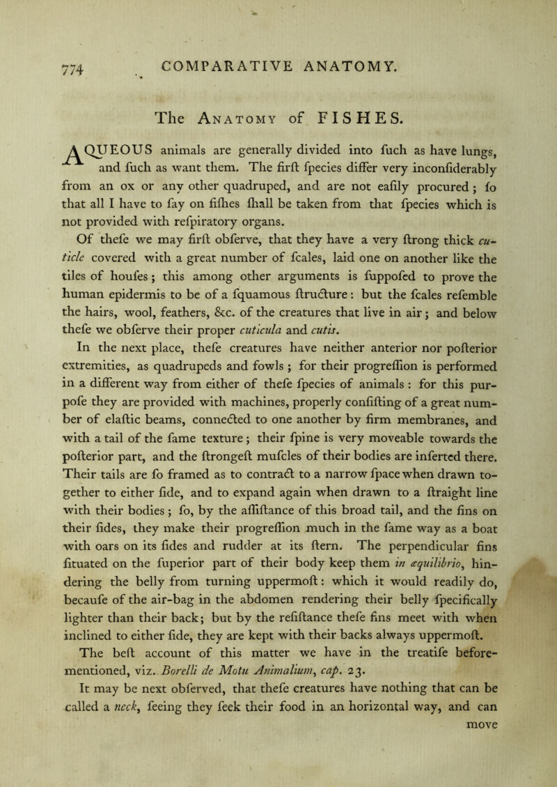 The Anatomy of FISHES. ^^QUEOUS animals are generally divided into fuch as have lungs, and fuch as want them. The firfl fpecies differ very inconfiderably from an ox or any other quadruped, and are not eafily procured ; fo that all I have to fay on fifh.es fhall be taken from that fpecies which is not provided with refpiratory organs. Of thefe we may firfl obferve, that they have a very ftrong thick cu- ticle covered with a great number of fcales, laid one on another like the tiles of houfes ; this among other arguments is fuppofed to prove the human epidermis to be of a fquamous flrudlure: but the fcales refemble the hairs, wool, feathers, &c. of the creatures that live in air; and below thefe we obferve their proper cuticula and cutis. In the next place, thefe creatures have neither anterior nor poflerior extremities, as quadrupeds and fowls ; for their progreffion is performed in a different way from either of thefe fpecies of animals : for this pur- pofe they are provided with machines, properly confining of a great num- ber of elaftic beams, connected to one another by firm membranes, and with a tail of the fame texture ; their fpine is very moveable towards the poflerior part, and the flrongefl mufcles of their bodies are infertcd there. Their tails are fo framed as to contrail to a narrow fpace when drawn to- gether to either fide, and to expand again when drawn to a flraight line with their bodies ; fo, by the affiflance of this broad tail, and the fins on their fides, they make their progreffion much in the fame way as a boat with oars on its fides and rudder at its flern. The perpendicular fins fituated on the fuperior part of their body keep them in cequilibrio, hin- dering the belly from turning uppermofl: which it would readily do, becaufe of the air-bag in the abdomen rendering their belly fpecifically lighter than their back; but by the refiflance thefe fins meet with when inclined to either fide, they are kept with their backs always uppermofl. The befl account of this matter we have in the treatife before- mentioned, viz. Borelli de Motu Animalium, cap. 23. It may be next obferved, that thefe creatures have nothing that can be called a neck, feeing they feek their food in an horizontal way, and can move