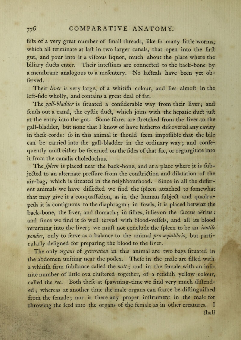 lifts of a very great number of fmall threads, like fo many little worms, which all terminate at laft in two larger canals, that open into the firft gut, and pour into it a vifcous liquor, much about the place where the biliary dudts enter. Their inteflines are connected to the back-bone by a membrane analogous to a mefentery. No latfteals have been yet ob- ferved. Their liver is very large, of a whitifh colour, and lies almoft in the lcft-fide wholly, and contains a great deal of fat. The gall-bladder is fituated a confiderable way from their liver; and fends out a canal, the cyftic dudt, which joins with the hepatic ducft juft at the entry into the gut. Some fibres are ftretched from the liver to the gall-bladder, but none that I know of have hitherto difcovered any cavity in thefe cords: fo in this animal it fhould feem impoflible that the bile can be carried into the gall-bladder in the ordinary way; and confe- quently muft either be fecerned on the fides of that fac, or regurgitate into it from the canalis choledochus. The fpleen is placed near the back-bone, and at a place where it is fub- jedted to an alternate preffure from the conftridtion and dilatation of the air-bag, which is fituated in the neighbourhood. Since in all the differ- ent animals we have differed we find the fpleen attached to fomewhat that may give it a conquaffation, as in the human fubjecft and quadru- peds it is contiguous to the diaphragm ; in fowls, it is placed betwixt the back-bone, the liver, and ftomach ; in fifhes, it lies on the faccus aerius : and fince we find it fo well ferved with blood-veffels, and all its blood returning into the liver; we muft not conclude the fpleen to be an inutile pondus, only to ferve as a balance to the animal pro aquilibrio, but parti- cularly defigned for preparing the blood to the liver. The only organs of generation in this animal are two bags fituated in the abdomen uniting near the podex. Thefe in the male are filled with a whitifh firm fubftance called the milt; and in the female with an infi- nite number of little ova cluftered together, of a reddifh yellow colour, called the roe. Both thefe at fpawning-time we find very much diftend- ed; whereas at another time the male organs can fcarce be diftinguifhed from the female; nor is there any proper inftrument in the male for throwing the feed into the organs of the female as in other creatures,. I {hall