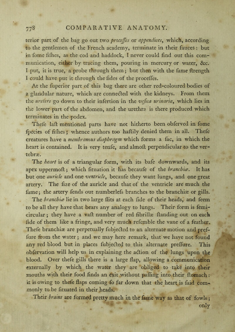 terior part of the bag go out two procejfes or appendices, which, according to the gentlemen of the French academy, terminate in their fauces : but in fome fillies, as the cod and haddock, I never could find out this com- munication, either by tracing them, pouring in mercury or water, &c. I put, it is true, a probe through them; but then with the fame ftrength I could have put it through the fides of the procefles. At the fuperior part of this bag there are other red-coloured bodies of a glandular nature, which are connected with the kidneys. From them the ureters go down to their infertion in the vefica urinaria, which lies in the lower part of the abdomen, and the urethra is there produced which terminates in the podex. Thefe laft mentioned parts have not hitherto been obferved in fome Ipecies of fillies ; whence authors too haftily denied them in all. Thefe creatures have a membranous diaphragm which forms a fac, in which the heart is contained. It is very tenfe, and almoft perpendicular to the ver- tebrae. The heart is of a triangular form, with its bafe downwards, and its apex uppermoft; which fituation it has becaufe of the branchia. It has but one auricle and one ventricle, becaufe they want lungs, and one great artery. The fize of the auricle and that of the ventricle are much the fame; the artery fends out numberlefs branches to the branchiae or gills. The branchia lie in two large flits at each fide of their heads, and feem to be all they have that bears any analogy to lungs. Their form is femi- circular; they have a vaft number of red fibrillae Handing out on each fide of them like a fringe, and very much refemble the vane of a feather. Thefe branchiae are perpetually fubjedted to an alternate motion and pref- fure from the water; and we may here remark, that we have not found any red blood but in places fubjedfed to this alternate preflure. This obfervation will help us in explaining the adlion of the lungs upon the blood. Over thefe gills there is a large flap, allowing a communication externally by which the water they are obliged to take into their mouths with their food finds an exit without pafling into their fiomach: it is owing to thefe flaps coming fo far down that the heart is faid com- monly to be fituated in their heads. Their brains are formed pretty much in the fame way as that of fowls; only