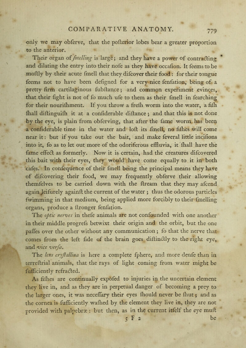 only we may obferve, that the pofterior lobes bear a greater proportion, to the anterior. Their organ of/welling is large; and they have a power of contradting and dilating the entry into their nofe as they have occafion. It feemstobe moftly by their acute fmell that they difcover their food : for their tongue feems not to have been defigned for a very nice fenfation, being of a pretty firm cartilaginous fub fiance; and common experiment evinces, that their fight is not of fo much ufe to them as their fmell in fearching for their nouriihment. If you throw a frefh worm into the water, a fifh fhall diftinguifh it at a conliderable diftance ; and that this is not done by the eye, is plain from obferving, that after the fame worm has been a conliderable time in the water and loft its fmell, no fifhes will come near it: but if you take out the bait, and make feveral little incifions into it, fo as to let out more of the odoriferous effluvia, it fhall have the fame effedt as formerly. Now it is certain, had the creatures difcovered this bait with their eyes, they would have come equally to it in both cafes. In confequence of their fmell being the principal means they have of difcovering their food, we may frequently obferve their allowing themfelves to be carried down with the flream that they may afcend again Jeifurely againft the current of the water ; thus the odorous particles fwimming in that medium, being applied more forcibly to their fmelling organs, produce a llronger fenfation. The optic nerves in thefe animals are not confounded with one another in their middle progrefs betwixt their origin and the orbit, but the one pafles over the other without any communication; fo that the nerve that comes from the left fide of the brain goes diftinctly to the right eye, and vice verfa. The lens cry/allina is here a complete fphere, and more denfe than in terreftrial animals, that the rays of light coming from water might be fufflciently refradled. As fifhes are continually expofed to injuries in the uncertain element they live in, and as they are in perpetual danger of becoming a prey to the larger ones, it was neceffary their eyes fhould never be fliut; and as the cornea is fufflciently waflied by the element they live in, they are not provided with palpebrx: but then, as in the current itfelf the eye muft 5 F 2 be