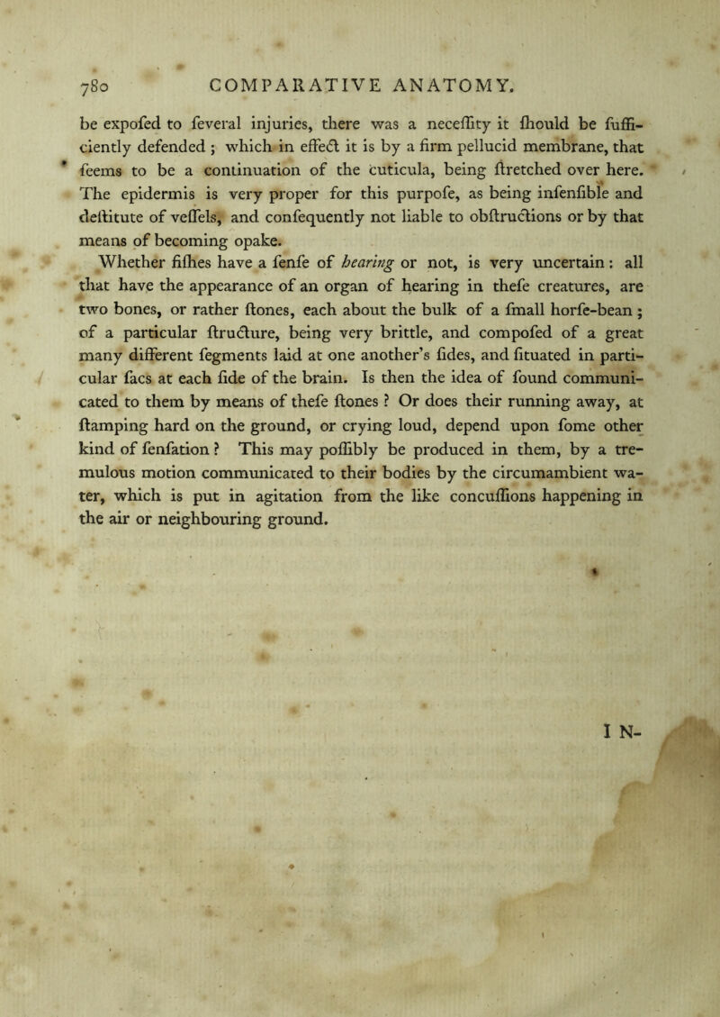 be expofed to feveral injuries, there was a neceffity it fhould be fuffi- ciently defended ; which in effe<5t it is by a firm pellucid membrane, that feems to be a continuation of the icuticula, being firetched over here. The epidermis is very proper for this purpofe, as being infenfible and deRitute of veffels, and confequently not liable to obRructions or by that means of becoming opake. Whether fifhes have a fenfe of hearing or not, is very uncertain: all that have the appearance of an organ of hearing in thefe creatures, are two bones, or rather Rones, each about the bulk of a fmall horfe-bean ; of a particular Rrudture, being very brittle, and compofed of a great many different fegments laid at one another’s fides, and fituated in parti- cular facs at each fide of the brain. Is then the idea of found communi- cated to them by means of thefe Rones ? Or does their running away, at Ramping hard on the ground, or crying loud, depend upon fome other kind of fenfation ? This may pofhbly be produced in them, by a tre- mulous motion communicated to their bodies by the circumambient wa- ter, which is put in agitation from the like concuffions happening in the air or neighbouring ground.