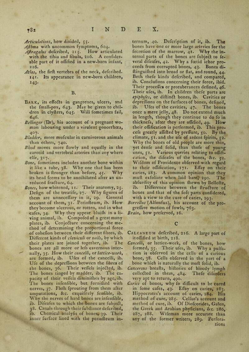 Articulations, how divided, 55. Ajlhma with uncommon fymptoms, 604. AJlragalus defcribed, 215. How articulated with the tibia and fibula, 216. A confider- able part of it offified in a new-born infant, 216. Atlas, the firft vertebra of the neck, defcribed. 141. Its appearance in new-born children, 143* B. Bark, its effe&s in gangrenes, ulcers, and the fmall-pox, 643. May be given to chil- dren in clyfters, 645. Will fometimes fail, 646. Bellinger (Dr), his account of a pregnant wo- man labouring under a virulent gonorrhoea, 4°7 • Bladder, more mufcular in carnivorous animals than others, 740. Blood moves more {lowly and equally in the carotid and vertebral arteries than any where elfe, 317. Bone, fometimes includes another bone within it like a tube, 38. Why one that has been broken is ftronger than before, 45. Why its head feems to be annihilated after an un- reduced fra£ture, 64. Bones, how whitened, 11. Their anatomy, 25. Defign of the treatife, 27. Why figures of them are unnecefiary in it, 29. General account of them, 31. Periofteum, ib. How they become ulcerous, or rotten, and in what cafes, 34. Why they appear bluifh in a li- ving animal, ib. Compofed of a great many plates, ib. Conjedture concerning the me- thod of determining the proportional force of cohefion between their different fibres, ib. Different kinds of claviculi or nails, by which their plates are joined together, ib. The bones are all more or lefs cavernous inter- nally, 35. How their cancelli, or lattice-work, are formed, ib. Ufes of the cancelli, ib. Ufe of the depreflions between the fibres of the bones, 36. Their veffels injected, ib. The bones tinged by madder, ib. The ca- pacity of their veffels diminifhes by age, ib. The bones infenfible, but furniflied with nerves, 37. Flefh fprouting from them after amputations, &c. exquifitely fenfible, ib. Why the nerves of hard bones are infenfible, ib. Difeafes to which the bones are fubjedl, 38. Canals through their fubftance defcribed, ib. Chemical analyfis of bones, 39. Their inner furface lined with the periofteum in- ternum, 40. Defcription of it, ib. The bones have one or more large arteries for the fecretion of the marrow, 41. Why the in- ternal parts of the bones are fubjedf to fe- veral difeafes, 42. Why a foetid ichor pro- ceeds from corrupted bones, 43. Bones di- ftinguifhed into broad or flat, and round, 44. Both thefe kinds defcribed, and compared, ib. Conclufions concerning their force, ibid. Their procefle* or protuberances defined, 46. Their ufes, ib. In children thefe parts are epiphyfes, or diftindf bones, ib. Cavities or depreflions on the furfaces of bones, defined, ib. Ufes of the cavities, 47. The bones once a mere jelly, 48. Do not extend much in length, though they continue to do fo in thicknefs, after they are oflified, 49. How their oflification is performed, ib. This pro- cefs greatly aflifted by preffure, 50. By the climate, 51. and the ufe of ardent fpirits, 52. Why the bones of old people are more thin, yet denfe and folid, than thofe of young ones, 51. Various queries relating to oflifi- cation, the difeafes of the bones, &c. 52. Wifdom of Providence obferved with regard to their oflification, 171. Efiay on their caries, 283. A common opinion that they muft exfoliate when laid bare,' 290. The abfurdity of this opinion fhewn by Bellofte, ib. Difference between the ftru&ure of bones and that of the foft parts confidered, with a view to the cure of caries, 293. Borrellus (Alfonfus), his account of the pro- greflive motion of fowls, 763. Brain, how preferved, 16. C Calcaneum defcribed, 216. A large part of it offified at birth, 218. Cancelli, or lattice-work, of the bones, how formed, 35. Their ufes, ib. Why a pulfa- tion is obferved in the cells of a carious bone, 38. Cells obferved in the part of a bone which is naturally the moft folid, ib. Cancerous breafts, hiftories of bloody lymph collefted in them, 484. Thefe diforders very apt to return, 490. Caries of bones, why fo difficult to be cured in fome cafes, 43. Efiay on caries, 283. Hippocrates’s account of caries, 284. His method of cure, 285. Celfus’s account and method of cure, ib. Of Diofcorides, Galen, the Greek and Arabian phyficians, Sec. 286, 287, 288. Wifeman more accurate than any of the former writers, 289. Perfora- tions