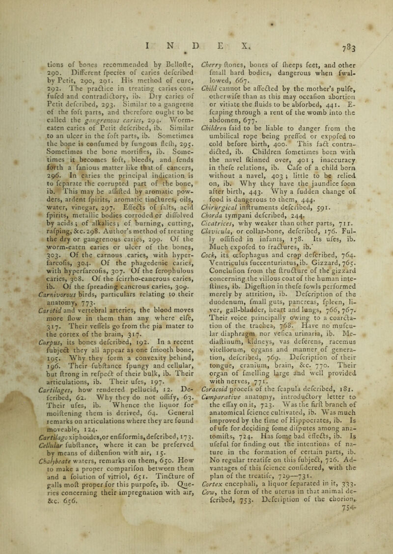 tions of bones recommended by Bellofte, 290. Different fpecies of caries defcribed by Petit, 290, 291. His method of cure, 292. The practice in treating caries con- fufed and contradictory, ib. Dry caries of Petit defcribed, 293. Similar to a gangrene of the foft parts, and therefore ought to be called the gangrenous caries, 294. Worm- eaten caries of Petit defcribed, ib. Similar to an ulcer in the foft parts, ib. Sometimes the bone is confumed by fungous fleth, 295. Sometimes the bone mortifies, ib. Some- times it becomes foft, bleeds, and fends forth a famous matter like that of cancers, 296. In caries the principal indication is to feparate the corrupted part of the bone, ib. This may be alfifted by aromatic pow- ders, ardent fpirits, aromatic tinCtures, oils, water, vinegar, 297. Effects of falts, acid fpirits, metallic bodies corroded or dillblved by acids; of alkalies; of burning, cutting, rafping, Sec. 298. Author’s method of treating the dry or gangrenous caries, 299. Of the worm-eaten caries or ulcer of the bones, 303. Of the carnous caries, with hyper- farcofis, 304. Of the phagedenic caries, with hyperfarcofis, 307. Of the fcrophulous caries, 308. Of the fcirrho-cancrous caries, ib. Of the fpreading cancrous caries, 309. Carnivorous birds, particulars relating to their anatomy, 773. Carotid and vertebral arteries, the blood moves more flow in them than any where elfe, 317. Their vefl'els go from the pia mater to the cortex of the brain, 317. Carpus, its bones defcribed, 192. In a recent fubjecl they all appear as one fmooth bone, 195. Why they form a convexity behind, 196. Their fubftance fpungy and cellular, but flrong in refpeCt of their bulk, ib. Their articulations, ib. Their ufes, 197. Cartilages, how rendered pellucid, 12. De- fcribed, 62. Why they do not oflify, 63. Their ufes, ib. Whence the liquor for moiftening them is derived, 64. General remarks on articulations where they are found moveable, 124. Cartilage xiphoides,or enfiformis, defcribed ,173. Cellular fubftance, where it can be preferved by means of diftenfion with air, 15. Chalybeate waters, remarks on them, 650. How to make a proper comparifon between them and a folution of vitriol, 651. TinCture of galls moft proper for this purpofe, ib. Que- ries concerning their impregnation with air, &c. 656. Cherry ftones, bones of fheeps feet, and other frnall hard bodies, dangerous when fwal- lowed, 667. Child cannot be affeCted by the mother’s pulfe, otherwife than as this may occafion abortion or vitiate the fluids to be abforbed, 441. E- fcaping through a rent of the womb into the abdomen, 677. Children faid to be liable to danger from the umbilical rope being prefled or expofed to cold before birth, 400.’ This fa£t contra- didfed, ib. Children fometimes born with the navel Ikinned over, 401 ; inaccuracy in thefe relations, ib. Cafe of a child born without a navel, 403 ; little to be relied on, ib. Why they have the jaundice foon after birth, 443. Why a fudden change of food is dangerous to them, 444. Chirurgical inftruments defcribed, 591. Chorda tympani defcribed, 244. Cicatrices, why weaker than other parts, 7ir. Clavicu/a, or collar-bone, defcribed, 176. Ful- ly oflified in infants, 178. Its ufes, ib. Much expofed to fradlures, ib.’ Cocky its oefophagus and crop defcribed, 764. Ventriculus fuccenturiatus, ib. Gizzard, 765. Conclufion from the ftrudture of the gizzard concerning the villous coatof the human inte- ftines, ib. Digeftion in thefe fowls performed merely by attrition, ib. Defcription of the duodenum, frnall guts, pancreas, fpleen, li- ver, gall-bladder, heart and lungs, 766, 767. Their voice principally owing to a coarcta- tion of the trachea, 768. Have no mufeu- lar diaphragm nor vefica urinaria, ib. Me- diaftinum, kidneys, vas deferens, racemus vitellorum, organs and manner of genera- tion, defcribed, 769. Defcription of their tongue, cranium, brain, &c. 770. Their organ of fmelling large and w~ell provided with nerves, 771. Coracoid procefs of the fcapula defcribed, 181. Comparative anatomy, introductory letter to the eflay on it, 723. Was the ftrft branch of anatomical fcience cultivated, ib. Whs much improved by the time of Hippocrates, ib. Is of ufe for deciding fome dilputes among ana- tomifts, 724. Has fome bad efleCts, ib. Is ufeful for finding out the intentions of na- ture in the formation of certain parts, ib. No regular treatife on this fubjeCt, 726. Ad- vantages of this fcience confidered, with the plan of the treatife, 729—731. Cortex encephali, a liquor feparated in it, 333. Cow, the form of the uterus in that animal de- fcribed, 753. Defeription of the chorion, 754-