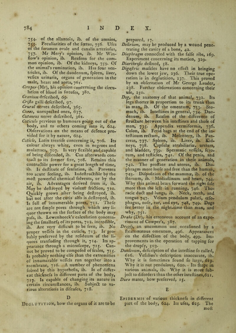 754. of the allantois, ib. of the amnios, 755. Peculiarities of the foetus, 756. Ufes of the foramen ovale and canalis arteriofus, 757. Mr Mery’s opinion, ib, Mr Win- flow’s opinion, ib. Reafons for the com- mon opinion, ib. Of the kidneys, 759. Of the animal’s rumination, ib. Has four ven- tricles, ib. Of the duodenum, fpleen, liver, vefica urinaria, organs of generation in the male, heart and aorta, 761. Coiuper-(Mr), his opinion concerning the circu- lation of blood in foetufes, 380. Cranium defcribed, 69. Crijla galli defcribed, 97. Crural nerves defcribed, 367. Cures, unexpe&ed ones, 637. Cutaneus nerve defcribed, 361. Cuticula pervious to humours going out of the body, and to others coming into it, 624. Obfervations on the means of defence pro- vided for it by nature, 624. Cuticle, Latin treatife concerning it, 706. Its colour always white, even in negroes and mulattoes, 707. Is very flexible and capable of being diftended, ib. Can afterwards con- trad! to its former fize, 708. Retains this contradlile power for a great length of time, ib. Is deftitute of fenfation, ib. Prevents too acute feeling, ib. Indeftrudtible by the moll powerful chemical folvents, or by the air, ib. Advantages derived from it, ib. Maybe deftroyed by violent fridtion, 710. Quickly grows after being deftroyed, ib. but not after the cutis alfo is deftroyed, ib. Is full of innumerable pores, 711. Thefe are not Ample pores through which any li- quor thrown on the furface of the body may pafs, ib. Lewenhoeck’s calculation concern- ing the fmallnefs of its pores, 712. incredible, ib. Are very difficult to be feen, ib. No proper vefiels in the cuticle, 713. Is pro- bably preferved by the refiduum of the li- quors tranfuding through it, 714. Its ap- pearance through a microfcope, 715. Can- not be proved to be compofed of fcales, 715. Is probably nothing elfe than the extremities of innumerable vefiels run together into a membrane, 716. A number of phenomena folved by this bypothefis, ib. Is of differ- ent thicknefs in different parts of the body, 717. Is capable of changing its nature in certain circumftances, ib. Subject to va- rious alterations in difeafes, 718. D Degl utition, how the organs of it are to be prepared, 17. Delirium, may be produced by a wound pene- trating the cavity of a bone, 42. Diaphragm connected with the falfe ribs, 169. Experiment concerning its motion, 329. Diarthrofis defined, 58. Digajlric mufcles have no effed! in bringing down the lower jaw, 236. Their true ope- ration is in deglutition, 237. This proved by an obfervation of Mr George Lauder, 238. Further obfervations concerning their ufe, 250. Dog, the anatomy of that animal, 732. Its legs fhorter in proportion to its trunk than in man, ib. Of the omentum, 733. Sto- mach, ib. Inteftines in general, 734. Duo- denum, ib. Reafon of the difference of ftrudture between his inteftines and thofe of man, 733. Appendix vermiformis, 736. Colon, ib. Fetid bags at the end of the in- teftinum redlum, ib. Mefentery, ib. Pan- creas, 737. Spleen, ib. Liver, ib. Kid- neys, 738. Capfulae atrabiliariae, ureters, and bladder, 739. Spermatic vefiels, fero- tum, and tefticles, 741. Of the penis, and the manner of generation in thefe animals, 742. The proftate and uterus, ib. Dia- phragm more loofe and free than the human, 743. Difpofition of the mammse, ib. of the fternum, ib. Mediaftinum and heart, 744, Why this animal bears forward the right fide more than the left in running, 746. Tho- racic dud! and lungs, ib. Neck, teeth, and tongue 747. Velum pendulum palati, cefo- phagus, nofe, ear, and eye, 748, 749. Dogs fee better in the night-time than man, and why, 751. Drake (Dr), his erroneous account of an expe- riment of Cowper’s, 387. Dropfy, an uncommon one occafioned by a fteatomatous omentum, 496. Appearances on the diffedtion of the body, 499. Im- provements in the operation of tapping for the dropfy, 503. Duodenum, defeription of the inteftine fo called, 616. Vefalius’s defeription inaccurate, ib. Why it is fometimes found fo large, dig. Why it is not pendulous, 620. - Its fhape in various animals, ib. Why it is more fub- jed! to diforders than the other inteftines,621, Dura mater, how preferved, 15. E Epidermis of various thicknefs in different part of the body, 624. Its ufes, 625. The meft