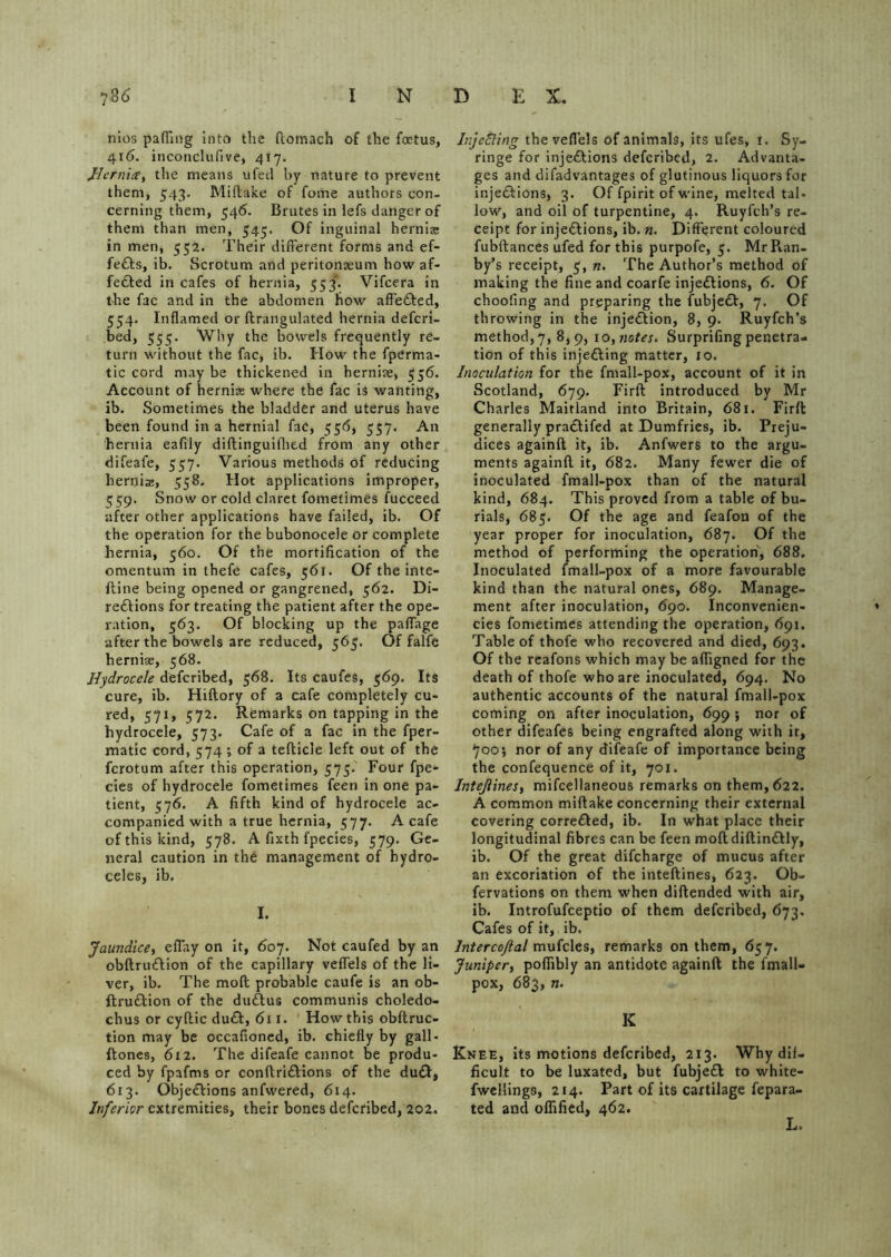 nios pafTing into the ftomach of the foetus, 416. inconclufive, 417. JHcrniXy the means ufert by nature to prevent them, 543. Miftake of fome authors con- cerning them, 546. Brutes in lefs danger of them than men, 545. Of inguinal hernias in men, 552. Their different forms and ef- feCls, ib. Scrotum and peritonaeum howaf- fe&ed in cafes of hernia, 553. Vifcera in the fac and in the abdomen how afle&ed, 554. Inflamed or ftrangulated hernia defcri- bed, 555. Why the bowels frequently re- turn without the fac, ib. How the fpCrma- tic cord may be thickened in herniae, 556. Account of herniae where the fac is wanting, ib. Sometimes the bladder and uterus have been found in a hernial fac, 556, 557. An ■hernia eafi’ly diftinguiftied from any other difeafe, 557. Various methods of reducing hernia:, 558. Hot applications improper, 459. Snow or cold claret fometimes fucceed after other applications have failed, ib. Of the operation for the bubonocele or complete hernia, 560. Of the mortification of the omentum in thefe cafes, 561. Of the inte- ftine being opened or gangrened, 562. Di- rections for treating the patient after the ope- ration, 563. Of blocking up the pafiage after the bowels are reduced, 565. Of falfe hernias, 568. Hydrocele defcribed, 568. Its caufes, 569. Its cure, ib. Hiftory of a cafe completely cu- red, 571, 572. Remarks on tapping in the hydrocele, 573. Cafe of a fac in the fper- matic cord, 574 ; of a tefticle left out of the fcrotum after this operation, 575. Four fpe- cies of hydrocele fometimes feen in one pa- tient, 576. A fifth kind of hydrocele ac- companied with a true hernia, 577. A cafe of this kind, 578. A fixth fpecies, 579. Ge- neral caution in the management of hydro- celes, ib. I. Jaundice, eflay on it, 607. Not caufed by an obftruCHon of the capillary veflels of the li- ver, ib. The mod probable caufe is an ob- ftru&ion of the duCtus communis choledo- chus or cyrtic duCt, <511. How this obftruc- tion may be occafioned, ib. chiefly by gall - {tones, 612. The difeafe cannot be produ- ced by fpafms or conftri£tions of the du&, 613. Objections anfwered, 614. Inferior extremities, their bones defcribed, 202. Injecting the veflels of animals, its ufes, 1. Sy- ringe for injections defcribed, 2. Advanta- ges and difadvantages of glutinous liquors for injections, 3. Of fpirit of wine, melted tal- low, and oil of turpentine, 4. Ruyfch’s re- ceipt for injections, ib. «. Different coloured fubftances ufed for this purpofe, 5. MrRan- by’s receipt, 5, n. The Author’s method of making the fine and coarfe injections, 6. Of choofing and preparing the fubjeCt, 7. Of throwing in the injection, 8, 9. Ruyfch’s method, 7, 8,9, 1 o, notes. Surprifing penetra- tion of this injecting matter, 10. Inoculation for the fmall-pox, account of it in Scotland, 679. Firft introduced by Mr Charles Maitland into Britain, 681. Firft generally praCtifed at Dumfries, ib. Preju- dices againft it, ib. Anfwers to the argu- ments againft it, 682. Many fewer die of inoculated fmall-pox than of the natural kind, 684. This proved from a table of bu- rials, 685. Of the age and feafon of the year proper for inoculation, 687. Of the method of performing the operation, 688. Inoculated fmall-pox of a more favourable kind than the natural ones, 689. Manage- ment after inoculation, 690. Inconvenien- cies fometimes attending the operation, 691. Table of thofe who recovered and died, 693. Of the reafons which may be afiigned for the death of thofe who are inoculated, 694. No authentic accounts of the natural fmall-pox coming on after inoculation, 699 ; nor of other difeafes being engrafted along with it, 700; nor of any difeafe of importance being the confequence of it, 701. Intejlines, mifcellaneous remarks on them, 622. A common miftake concerning their external covering corre&ed, ib. In what place their longitudinal fibres can be feen moftdiftinCtly, ib. Of the great difcharge of mucus after an excoriation of the inteftines, 623. Ob- fervations on them when diftended with air, ib. Introfufceptio of them defcribed, 673. Cafes of it, ib. lntercoftal mufcles, remarks on them, 657. Juniper, poflibly an antidote againft the fmall- pox, 683, n. K Knee, its motions defcribed, 213. Why dif- ficult to be luxated, but fubjeCt to white- fwelling3, 214. Part of its cartilage fepara- ted and oflified, 462. L.