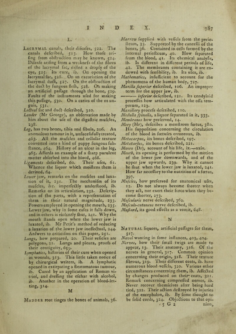 L. ' Lacrymai. canals, their difeafes, 522. The canals defcribed, 513. How thofe ari- fing from obftrudlion may be known, 524. Difeafe arifing from a weaknefs of the fibres of the lacrymai fac, called a aropfy of the eye, 525. Its cure, ib. On opening the lacrymai fac, 526. On an excoriation of the lacrymai du£l, 527. On the obftruclion of the duel by fungous fiefh, 528. Oh making an artificial pafiage through the bone, 529. Faults of the instruments ufed for making this pafiage, 530. On a caries of the os un- guis, 531. Lafteal fac and du£t defcribed, 310. Lauder (Mr George), an obfervation made by him about the ufe of the digaftric mufcles, 238. Leg, has two bones, tibia and fibula, 206. An anomalous tumour in it, unfucefsfully treated, 463. All the mufcles and cellular texture converted into a kind of pappy fungous fub- ftance, 464. Hiflory of an ulcer in the leg, 465. Affords an example of a fharp purulent matter abforbed into the blood, 468. Ligaments defcribed, 60. Their ufes, 61. Whence the liquor which moiflens them is derived, 64. Lower jaw, remarks on the mufcles and luxa- tion of it, 23 x. The mechanifm of its mufcles, &c. imperfectly underflood, ib. Remarks on its articulation, 232. Defcrip- tion of the parts, with a reprefentation of them in their natural magnitude, 233. Powers employed in opening the mouth, 235. Lower jaw, why in fome cafes it falls down, and in others is violently fhut, 241. Why the mouth ftands open when the lowrer jaw is luxated, ib. Mr Petit’s method of reducing a luxation of the lower jaw ineffectual, 244. Anfwers to criticifms on this paper, 251. Lungs, how prepared, 20. Their veficles are polygons, 21. Lungs and pleura, proofs of their contiguity, 659. Lymphatics, hiftories of their cure when opened in wounds, 313. This little taken notice of by chirurgical writers, ib. A lymphatic opened in extirpating a fleatomatous tumour, ib. Cured by an application of Roman vi- triol, and dreffing the efehar with alcohol, ib. Another in the operation of blood-let- ting, 314- M Madder root tinges the bones of animals, 36. Marrow fupplied with vefiels from the perio- fleum, 33. Supported by the cancelli of the bones, 36. Contained in cells formed by the internal periofleum, 40. How feparated from the blood, 41. Its chemical analyfis, ib. Is different in different periods of life, 42. The membranes containing it are en- dowed with fenfibility, ib. Its ufes, ib. Mathematics, inefficient to account for the phenomena of the human body, 727. Maxilla fuperior defcribed, 106. An improper term for the upper jaw, ib. — inferior defcribed, 121. Its condyloid precedes how articulated with the ofia tem- porum, 123. Maxillary procefs defcribed, no. Medulla fpinalis, a liquor feparated in it, 333. Membranes how preferved, 14. Mery (Mr), deferibes a monflrous feetus, 380. His fuppofition concerning the circulation of the blood in foetufes erroneous, ib. Metacarpus, its bones defcribed, 197. Metatarfus, its bones defcribed, 221. Monro (Dr), account of his life, ix—xxiv. Mouth, its opening is performed by the motion of the lower jaw downwards, and of the upper jaw upwards, 239. Why it cannot be fhut when the lower jaw is luxated, 241. How far neceffary to the nutrition of a foetus, 397* Mufcles, how preferved for anatomical ufes, 12. Do not always become fhorter when they a£t, nor exert their force when they be- come fhorter, 273. Mufcularis nerve defcribed, 362. Mufculo-cutaneus nerve defcribed, ib. Mu/lard, its good effeds as a vomit, 648. N Natural liquors, artificial pafiages for them, 5*7- Navel wanting in fome inftances, 403, 404. Nerves, how their fmall twigs are made to appear, 13. Their anatomy, 316. Of the nerves in general, 3x7. Common opinion concerning their origin, 318. Their texture fibrous, 319. Their different coats, ib. have numerous blood vefiels, 320. Various other circumflances concerning them, ib. AffeCted by changes produced on their-coats, 321. Remark concerning comprefied nerves, ib. Never recover themfelves after being hard tied, 322. Their aCtion deflroyed by injuries of the encephalon, ib. By fome thought to be folid cords, 324. Objections to that opi- • 5 G 2 nionr