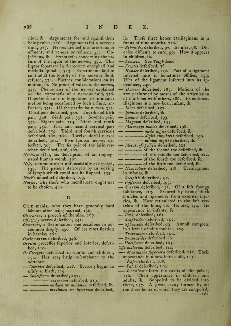 nion, ib. Arguments for and againft their being tubes, 326. Arguments for a nervous fluid, 327. Nerves divided into arterious or effluent, and venous or refluent, 331. Ob- jections, ib. Hypothefes concerning the na- ture of the liquor of the nerves, 332. This liquor feparated in the cortex encephali ‘and medulla fpinalis, 333. Experiments faid to contradict the fubtilty of the nervous fluid, refuted, 334. Further confiderations on its motion, ib. No proof of valves in the nerves, 335. Phenomena of the nerves explained on the hypothefis of a nervous fluid, 336. Objections to the fuppofition of mufcular motion being occaGoned by fuch a fluid, an- fwered, 341. Of the particular nerves, 345. Third pair defcribed, 347. Fourth and fifth pair, 348. Sixth pair, 351. Seventh pair, 353. Eighth pair, 354. Ninth and tenth pair, 356. Firft and fecond cervical pair defcribed, 359. Third and fourth cervicals defcribed, 360, 361. Twelve dorfal nerves defcribed, 364. Five lumbar nerves de- fcribed, 365. The fix pair of the falfe ver- tebrae defcribed, 366, 367. Nortwyk (Dr), his defcription of an impreg- nated human womb, 381. Nofe, a tumour on it unfuccefsfully extirpated, 533. The patient deftroyed by an oozing of lymph which could not be (topped, 534. Nuck’s aqueduCt defcribed, 103. Nur/es, why thofe who menftruate ought not to be chofen, 444. O Old maids, why they have generally hard labours after being married, 156. Olecranon, a procefs of the ulna, 187. OlfaBory nerves defcribed, 345. .Omentum, a fteatomatous one occafions an un- common dropfy, 496. Of its mortification in herniae, 561. Optic nerves defcribed, 346. Orbitar procefles fuperior and interior, defcri- bed, 110. Os Coccygis defcribed in adults and children, 154. Has very little refemblance to the vertebrae. — Cuboides defcribed, 218. Scarcely begun to oflify at birth, 219. — Cuneiforme defcribed, 193. — externum defcribed, 219. medium or minimum defcribed, ib. — maximum or internum defcribed, ib. Thefe three bones cartilaginous in a foetus of nine months, 220. — Ethmoides defcribed, 97. Its ufes, 98. Dif- eafes difficult to cure, 99. How it appears in children, ib. — Femoris. See Thigh bone. — Front is defcribed, 78. — Hyoides defcribed, 132. Part of a ligament inferted into it fometimes ofiifies, 133. Ufes of the ligament inferted into its ap- pendices, 240. — Humeri defcribed, 183. Motions of the arm performed by means of the articulation of this bone with others, 186. Its ends car- tilaginous in a new-born infant, ib. — Ilium defcribed, 157. — Ifchium defcribed, ib. — Lunare defcribed, 193. — Magnum defcribed, 194. — Metacarpi indicis defcribed, 198. medii digiti defcribed, ib. digiti annularis defcribed, 199. minimi digiti defcribed, ib. — Metatarfi pollicis defcribed, 221. of the fecond toe defcribed, ib. of the middle toe defcribed, 222. of the fourth toe defcribed, ib. of the little toe defcribed, ib. — Naviculare defcribed, 218. Cartilaginous in infants, ib. — Occipitis defcribed, 92. — Pififorme defcribed, 193. — Sacrum defcribed, 151. Of a foft fpongy fubftance, 153. Secured by ftrong thick mufcles and ligaments from external inju- ries, ib. How reticulated to the lad ver- tebra of the loins, ib. Its ufes, 154. Its appearance in infants, ib. — Pubis defcribed, 161. — Scaphoides defcribed, 192. — Sphenoides defcribed, 99. Almoft complete in a foetus of nine months, 105. — Trapezium defcribed, 194. •— Trapczoides defcribed, ib. — Unciforme defcribed, r 95. OJfa malarum defcribed, 110. ■— Maxillaria fuperiora defcribed, in. Their appearance in a new-born child, 115. ■ Nafi defcribed, 108. Palati defcribed, 116. Innominata form the cavity of the pelvis, 156. Their appearance in children and adults, ib. Suppofed to be divided into three, 157. A great cavity formed by all the three bones of which they are compofed, 162