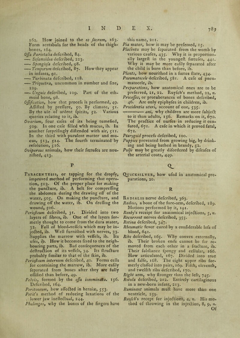 i(12. How joined to the os facrum, 163. Form acetabula for the heads of the thigh- bones, 164. Ojjfa Parietalia defcribed, 84. Sefamoidea defcribed, 223. Spongiofa defcribed, 98. Temporum defcribed, 87. How they appear in infants, 91. Turbinata defcribed, 118. Triquetra, uncommon in number and fize, 229. Unguis defcribed, 109. Part of the eth- moid bone, 98. Gjfijication, how that procefs is performed, 49. Afiifted by preffure, 50. By climate, 51. By the ule of ardent fpiiits, 52. Various queries relating to it, ib. Ovarium, four cafes of its being tumefied, 509. In one cafe filled with mucus, ib. In another furprifingly diftended with air, 511. In the third with purulent matter and mu- cus, 513, 514. The fourth terminated by refolution, 516. Oviparous animals, how their foetufes are nou- rifhed, 423. P Paracentesis, or tapping for the dropfy, improved method of performing that opera- tion, 503. Of the proper place for making the punCture, ib. A belt for compreffing the abdomen during the drawing off of the water, 505. On making the punCture, and drawing off the water, ib. On dreffing the wound, 506. Periojteum defcribed, 31. Divided into two layers of fibres, ib. One of the layers for- merly thought to come from the dura mater, 32. Full of blood-veffels which may be in- jeCted, ib. Well furnifhed with nerves, 33. Supplies the marrow with vefiels, ib. Its ufes, ib. How it becomes fixed to the neigh- bouring parts, ib. Bad confequences of the deftruCtion of its veffels, 34. Its ftruCture probably fimilar to that of the fkin, ib. Periojlcum internum defcribed, 40. Forms cells for containing the marrow, ib. More eafily feparated from bones after they are fully olfified than before, 49. Pelvis, formed by the ojfa innominata, 156. Defcribed, 164. Peritoneum, how affected in herniae, 553. Petit's method of reducing luxations of the lower jaw ineffectual, 244. Phalanges, why the bones of the fingers have 739 this name, 201. Pia mater, how it may be preferred, 13. Placenta may be feparated from the womb by various caufes, 435. Why it is proportion- ally largeft in the youngeft foetufes, 441. Why it may be more eafily feparated after the child is born than before, ib. Plants, how nourifhed in a foetus ftate, 434. Pneumatocele defcribed, 581. A cafe of pneu- matocele, ib. Preparations, how anatomical ones are to be preferved, 21, 22. Ruyfch’s method, 22, n. Procejfes, or protuberances of bones defcribed, 46. Are only epiphyfes in children, ib. Procidentia uteri, account of one, 535. ani, why children are more fubjeCt to it than adults, 156. Remarks on it, 670. The pradice of nurfes in reducing it cen- fured, 671. A cafe in which it proved fatal, 672. Pterygoid procefs defcribed, loo. Puppies prevented from growing big, by drink- ing and being bathed in brandy, 32. Pulfe may be greatly difordered by difeafes of the arterial coats, 449. Qw Quicksilver, how ufed in anatomical pre- parations, 20. R R.adialis nerve defcribed, 363. Radius, a bone of the fore-arm, defcribed, 139. Motions performed by it, 191. Ranby's receipt for anatomical injections, 3, n. Recurrent nerves defcribed, 353. Retina defcribed, 347. Rheumatic fever cured by a confiderable lofs of blood, 641. Ribs defcribed, 163. Why convex externally, ib. Their broken ends cannot be far re- moved from each other in a fraCture, ib. Their fu'offance fpongy and cellular, 166. How articulated, 167. Divided into true and falfe, 168. The eight upper ribs for- merly claffed into pairs, 169. Fifth, eleventh, and twelfth ribs defcribed, 170. Right arm, why ftronger than the left, 743. Rotula defcribed, 212. Entirely cartilaginous in a new-born infant, 213. Ruminant animals muff have more than one ventricle, 259. Ruyfch's recept for injections, 4, n. His me- thod of throwing in the injection, 8, 9, m Of