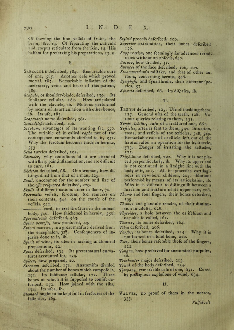 Of (liewing the fine veffels of fruits, the brain, 8cc. 13. Of feparating the tuticula and corpus reticulare from the fkin, 14. His balfam for preferving his preparations, 23, n. S Sarcocele defcribed, 584. Remarkable cure of one, 585. Another cafe which proved mortal, 587. Remarkable inflation of the mefentery, veins and heart of this patient, 589- Scapula, or fhoulder-blade, defcribed, 179. Its fubftance cellular, 182. How articulated with the clavicle, ib. Motions performed by means of its articulation with other bones, ib. Its ufe, 183. Scapularis nerve defcribed, 361. Schindylefis defcribed, 106. Scrotum, advantages of its wanting fat, 550. The wrinkle of it called raphe not of the confequence commonly afcribed to it, 551. Why the fcrotum becomes thick in hernise, 553- Sella turcica defcribed, 102. Shoulder, why contufions of it are attended with (harp pain,inflammation, and are difficult to cure, 181. Skeleton defcribed, 68. . Of a woman, how di- ftinguilhed from that of a man, 225. Skull, uncommon for the number and fize of the ojfa triquetra defcribed, 229. Skulls of different nations differ in (hape, 70. Spermatic vefl'els, fcrotum, &c. remarks on their contents, 541. on the courfe of the veffels, 542. cord, its real ftru&ure in the human body, 546. How thickened in hernise, 556. Spermatocele defcribed, 583. Spina ventofa, how produced, 43. Spinal marrow, in a great meafure derived from the encephalon, 32^. Confequences of in- juries done to it, ib. Spirit of wine, its ufes in making anatomical preparations, 22. Spine defcribed, 134. Its preternatural curva- tures accounted for, 139. Spleen, how prepared, 20. Sternum defcribed, 171. Anatomifts divided about the number of bones which compofe it, 171. Its fubftance cellular, 172. Three bones of which it is fuppofed to confift de- fcribed, 172. How joined with the ribs, 174. Its ufes, ib. Stomach ought to be kept full in fra&ures of the falfe ribs, 169. Styloid procefs defcribed, 100. Superior extremities, their bones defcribed 176. Suppuration, one feemingly far advanced termi- nates without an abfcefs, 640. Suture, how divided, 55. Sutures of the face defcribed, 106, 107. Swammerdam's miftake, and that of other au- thors, concerning hernias, 546. Symphyfis and fynarthrofis, their different fpe- cies, 57. Synovia defcribed, 66. Its difjsafes, ib. T. Teeth defcribed, 125. Ufe of (bedding them, 127. General ufes of the teeth, 128. Va- rious queries relating to them, 13 1. Tendo Achillis, cufe of a fractured one, 66 r. 7ejliclcs, arteries fent to them, 547. Situation, coats, and veffels of the tefticles, 548, 549. Remarkable cafe of a tefticle left out of the fcrotum after an operation for the hydrocele, 573. Danger of irritating the tefticles, 575- Thigh-bone defcribed, 202. Why it is not pla- ced perpendicularly, ib. Why its upper end is not continued in a ftraight line with the body of it, 203. All its proceffes cartilagi- nous in new-born children, 205. Motions performed by means of its articulation, ib. Why it is difficult to diftinguifh between a luxation and frafture of its upper part, 206. Thumb and four lingers, their bones defcribed, 199. Thymus and glandulse renales, of their diminu- tion in adults, 628. Thyroidcs, a hole between the os ifehium and os pubis fo called, 161. Thorax, its bones defcribed, 164. Tibia defcribed, 206. Tarfus, its bones defcribed, 214. Why it is not formed of a folid bone, 220. Toes, their bones refemble thofe of the fingers, 222. Tongue, how preferved for anatomical purpofes, 16. Trochanter major defcribed, 203. Trunk of the body defcribed, 134. Tympany, remarkable cafe of one, 631. Cured by prdHigious explofions of wind, 634. U. Valves, no proof of them in the nerves, 335' Valfalvas