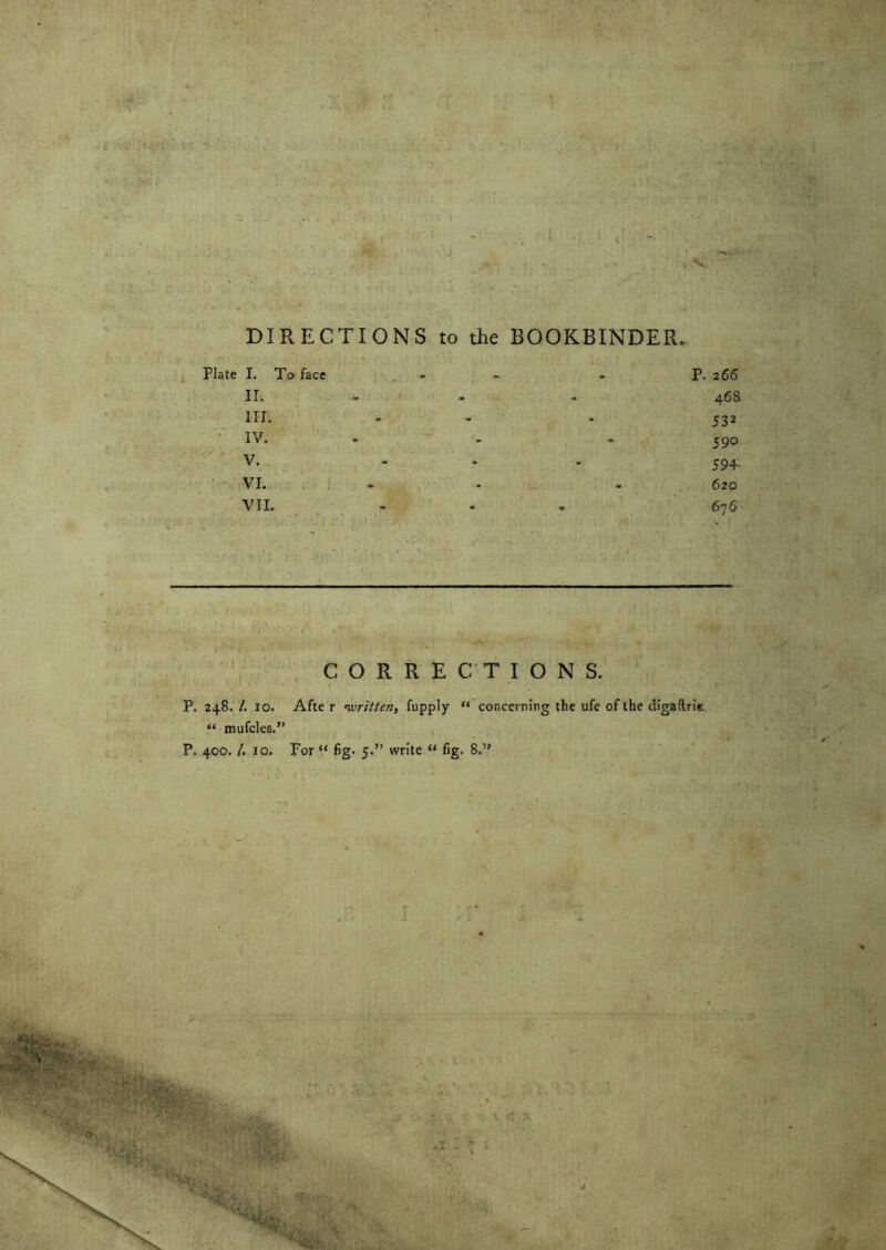 . ... :v ■ v-v . DIRECTIONS to the BOOKBINDER. Plate I. To face - - P. 266 II. - 46a III. - - 532 IV. - 590 v. ... 594. VI. - . 620 VII. ... 676 . CORRECTIONS. P. 248./. 10. After •written, fupply “ concerning the ufe of the diga (trie “ mufcles.”