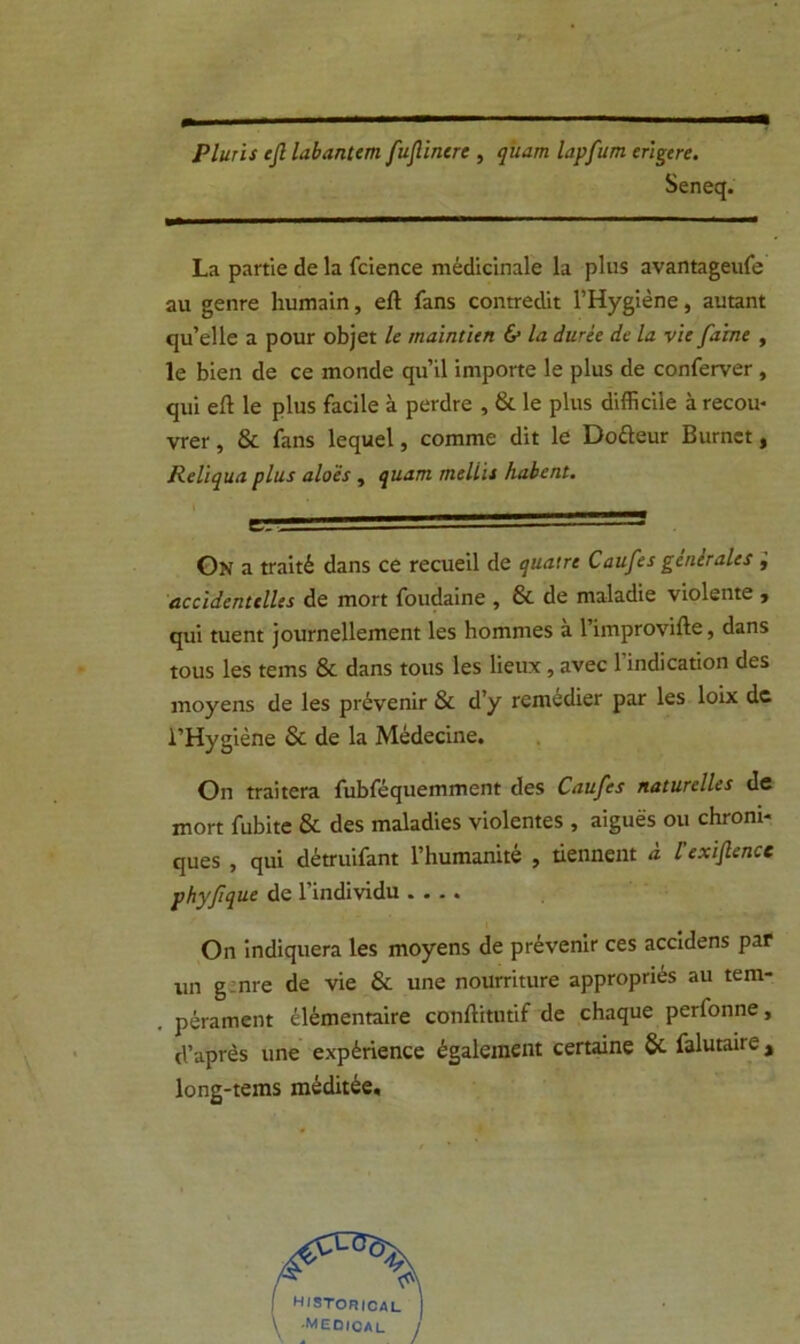 Pluris ejl labantem fujlinere , quam lapfum erigere. Seneq. La partie de la fcience médicinale la plus avantageufe au genre humain, eft fans contredit l’Hygiène, autant qu’elle a pour objet le maintien & la dwée de la vie faine , le bien de ce monde qu’il importe le plus de conferver , qui eft le plus facile à perdre , & le plus difficile à recou- vrer , & fans lequel, comme dit le Dofteur Burnet, Reliqua plus aloés, quam tneliii habent. e,.. '  'Lnn On a traité dans ce recueil de quatre Caufes generales , accidentelles de mort foudaine , & de maladie violente , qui tuent journellement les hommes à l’improvifte, dans tous les tems & dans tous les lieux , avec 1 indication des moyens de les prévenir & d’y remédier par les loix de l’Hygiène & de la Médecine. On traitera fubféquemment des Caufes naturelles de mort fubite & des maladies violentes , aiguës ou chroni- ques , qui détruifant l’humanité , tiennent à l'exijlence phyfique de l’individu .... On indiquera les moyens de prévenir ces accidens par un g nre de vie & une nourriture appropriés au tem- pérament élémentaire conftitutif de chaque perfonne, d’après une expérience également certaine 6c falutaire, long-tems méditée.