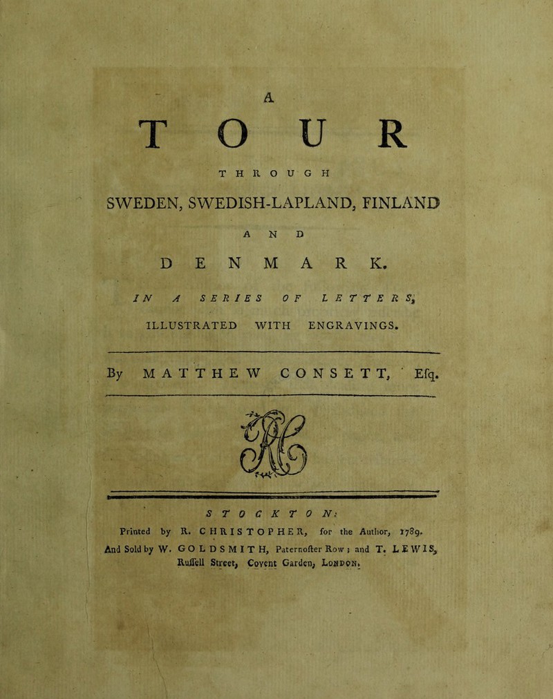 THROUGH SWEDEN, SWEDISH-LAPLAND, FINLAND AND DENMARK. IN A SERIES OF l E T T E R S$ ILLUSTRATED WITH ENGRAVINGS. By MATTHEW C O N S E T T/ Efq. STOCKTON: Printed by R. CHRISTOPHER, for the Author, 1789* And Sold byW. GOLDSMITH, Paternofter Row ; and T. LEWIS, Ruflell Street, Coyent Garden, LompoNi