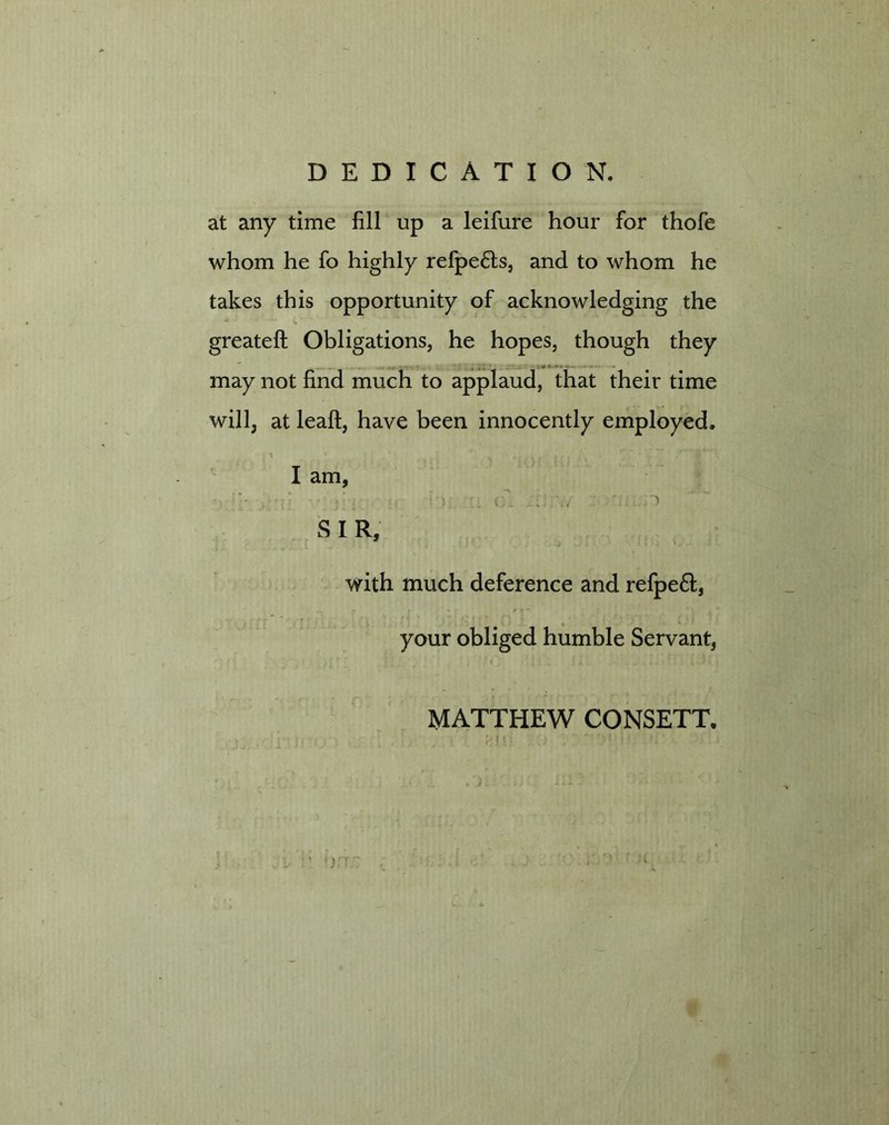 DEDICATION. at any time fill up a leifure hour for thofe whom he fo highly refpe£ls, and to whom he takes this opportunity of acknowledging the greateft Obligations, he hopes, though they . . ;<« ** may not find much to applaud, that their time will, at leaft, have been innocently employed. : 1 * ) ...... t A ' jV * r I am, S I R, with much deference and refpeft, your obliged humble Servant, MATTHEW CONSETT.