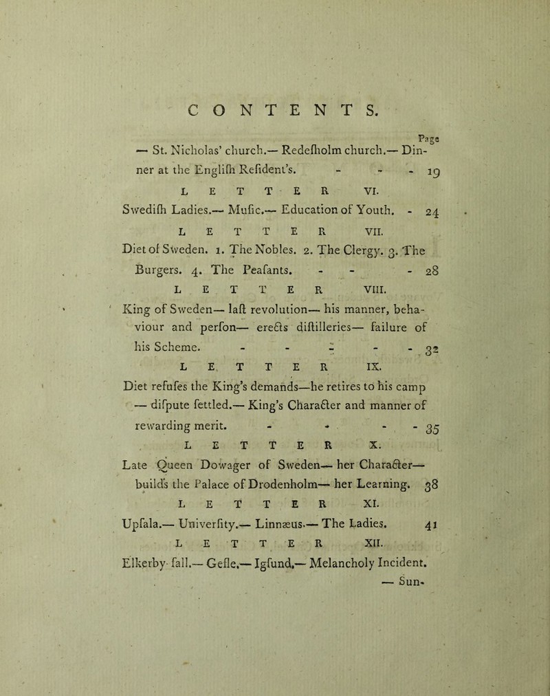Page —• St. Nicholas’ church.— Redefholm church.— Din- ner at the Englifh Refident’s. - ig LETTER VL Swedifh Ladies.— Mufic.— Education of Youth. - 24 LETTER VII. Diet ol Sweden. 1. The Nobles. 2. The Clergy. 3. The Burgers. 4. The Peafants. - - 28 LETTER VIII. King of Sweden— laft revolution— his manner, beha- viour and perfon— ere£ts diftilleries— failure of his Scheme. - - - - 32 LETTER IX. Diet refufes the King’s demands—he retires to his camp — difpute fettled.— King’s Charafter and manner of rewarding merit. - - “ “ 35 LETTER X. Late Oueen Dowager of Sweden— her Character— builds the Palace of Drodenholm— her Learning. 38 LETTER XI. Upfala.— Univerlity.— Linnaeus—The Ladies. 41 LETTER XII. Elkerby- fall.— Gefle,— Igfund,— Melancholy Incident. — Sun-