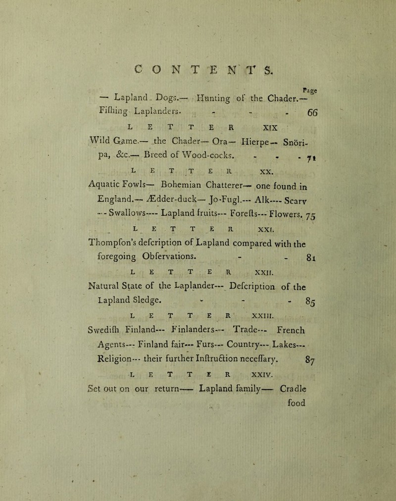 Page —• Lapland Dogs.— Hunting of the Chader.— Filhing Laplanders. - - -66 LETTER XIX Wild Game.— the Chader— Ora— Hierpe — Snori- pa, 8cc.— Breed of Wood-cocks. - . m 7* L E T T E R XX. Aquatic Fowls— Bohemian Chatterer— one found in England.— y£dder-duck— Jo-Fugl.— Aik-— Scarv --Swallows— Lapland fruits— Forefts— Flowers. 75 R XXL Thompfon’s defcription of Lapland compared with the foregoing Obfervations. - - 81 T T e r xxir. E Natural State of the Laplander— Defcription of the Lapland Sledge. - 85 R XXIII. Swedifh Finland— Finlanders— Trade— French Agents-- Finland fair— Furs— Country-- Lakes— Religion--- their further Inflru£tion necefTary. 87 LETTER XXIV. Set out on our return Lapland family— Cradle food