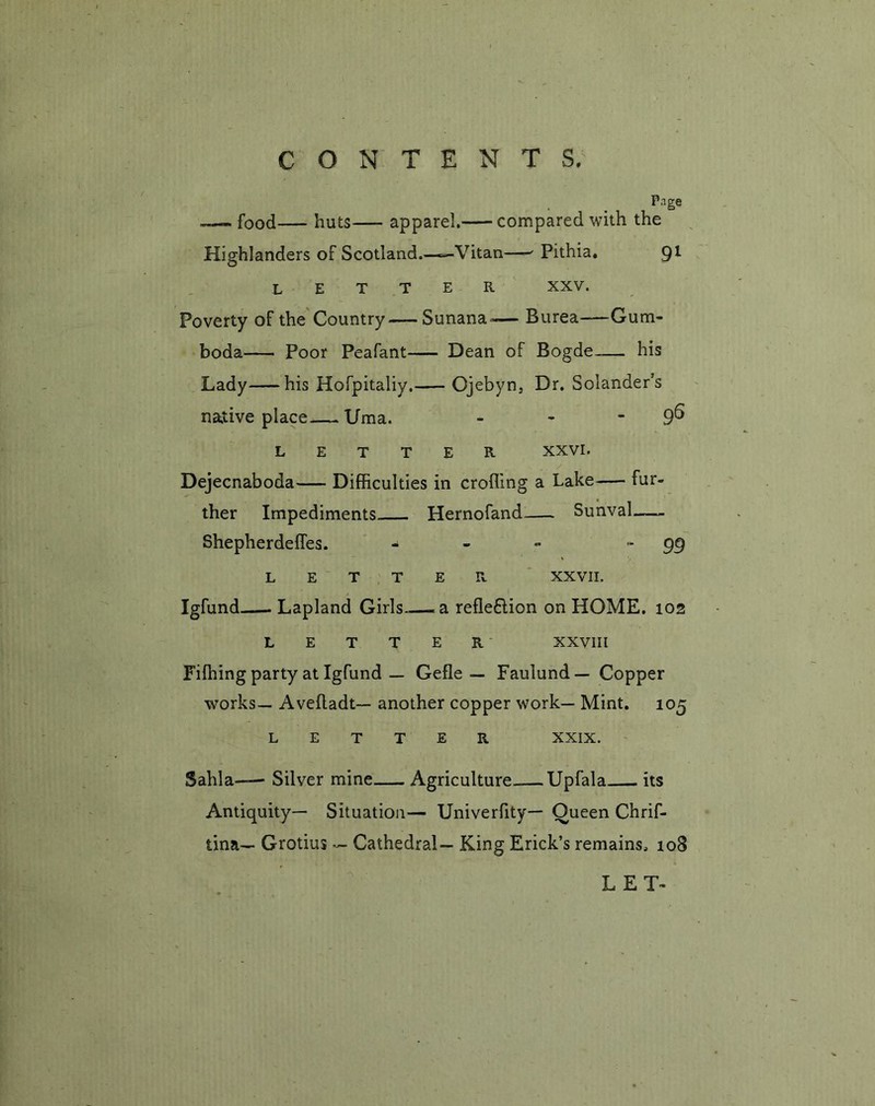 Page —- food— huts apparel. compared with the Highlanders of Scotland.—Vitan—- Pithia. 9l letter xxv. Poverty of the Country—Sunana^— Burea—Gum- boda Poor Peafant Dean of Bogde his Lady his Hofpitaliy. Ojebyn, Dr. Solander’s native place—Uma. - - 9^ LETTER XXVI. Dejecnaboda— Difficulties in eroding a Lake— fur- ther Impediments Hernofand Sunval Shepherdeffes. - - ~ - 99 LETTER XXVII. Igfund Lapland Girls—a. reflexion on HOME. 102 LETTER XXVIII Fifhing party at Igfund — Gefle — Fauiund— Copper works— Avefladt— another copper work— Mint. 105 LETTER XXIX. Sahla— Silver mine Agriculture Upfala its Antiquity— Situation— Univerfity— Queen Chrif- tina— Grotius — Cathedral— King Erick’s remains. 108 LET-