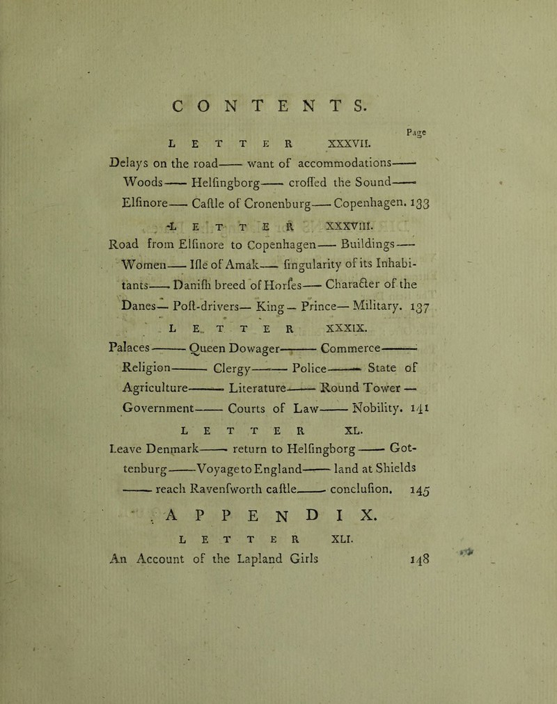 Page LETTER XXXVII. Delays on the road want of accommodations—-— Woods Helfingborg crofted the Sound Elfinore Caftle of Cronenburg Copenhagen. 133 -Letter XXXVIIL Road from Elfinore to Copenhagen Buildings-— Women Ifle of Amak Angularity of its Inhabi- tants Danifh breed of Horfes Chara6ler of the Danes— Poft-drivers— King—- Prince— Military. 137 •* * «» letter xxxix. Palaces- Queen Dowager—: Commerce Religion Clergy——■ Police — State of Agriculture Literature Round Tower — Government Courts of Law Nobility. 141 LETTER XL. Leave Denmark . return to Helfingborg Got- tenburg VoyagetoEngland land at Shields -—-— reach Ravenfworth caftle conclufion. 145 /APPENDIX. LETTER An Account of the Lapland Girls 248 XLI.