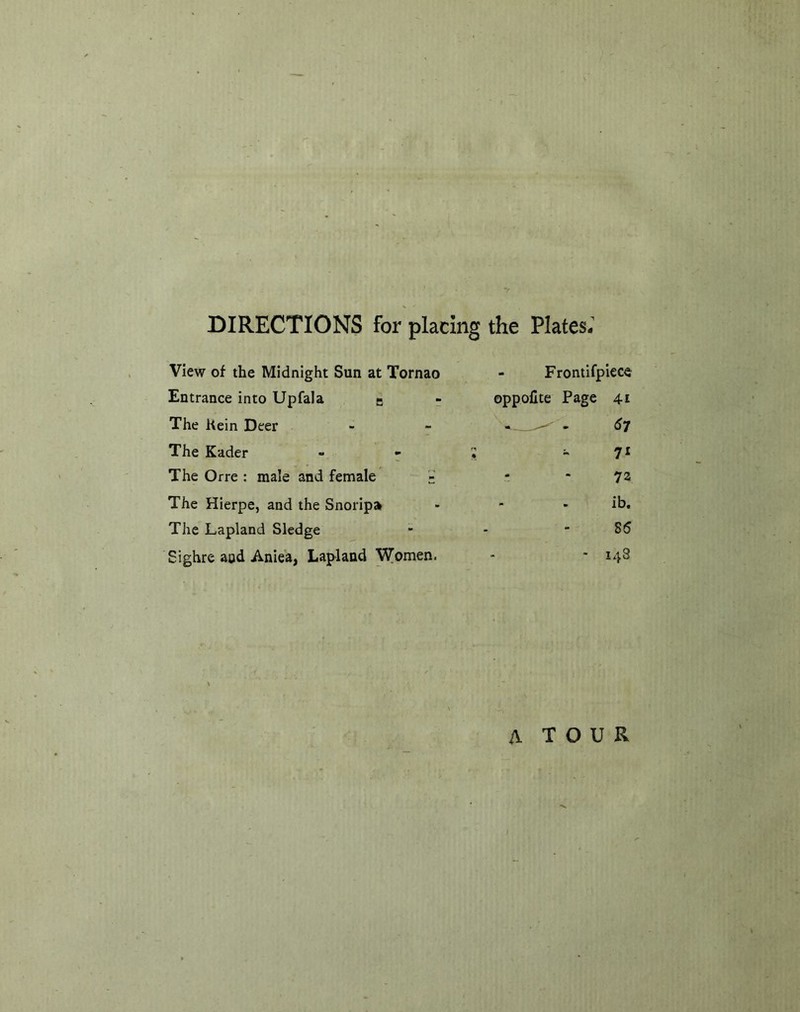 DIRECTIONS for placing the Plates.’ View of the Midnight Sun at Tornao - Frontifpiece Entrance into UpfaJa - - oppofite Page 41 The Kein Deer - - £>7 The Kader - - 5 - 7* The Orre: male and female '£ - - 72 The Hierpe, and the Snoripa - - - ib. The Lapland Sledge - - 85 Sighre and Aniea, Lapland Women. - * 148 A T O U R