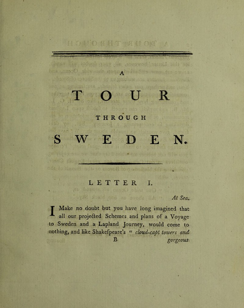 A TOUR THROUGH SWEDEN. LETTER I. At Sea. T Make no doubt but you have long imagined that A all our proje&ed Schemes and plans of a Voyage to Sweden and a Lapland Journey, would come to nothing, and like Shakefpeare’s “ cloud-capt towers and B gorgeous