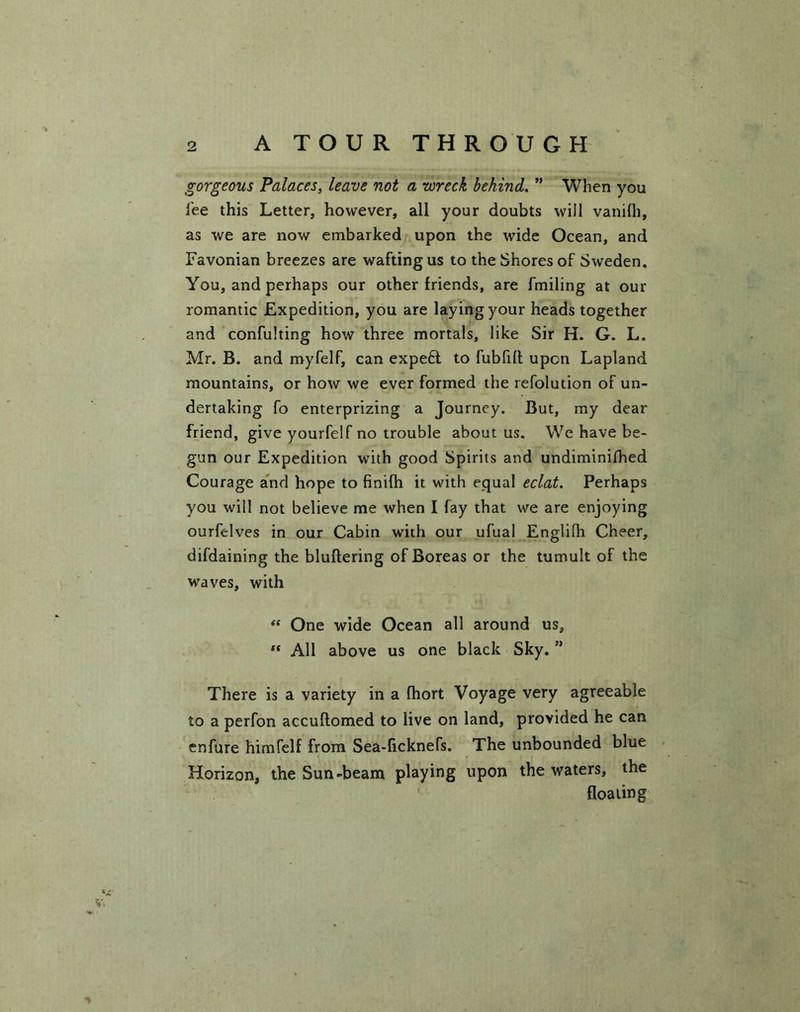 gorgeous Palaces, leave not a wreck behind. ” When you fee this Letter, however, all your doubts will vanifh, as we are now embarked upon the wide Ocean, and Favonian breezes are wafting us to the Shores of Sweden. You, and perhaps our other friends, are fmiling at our romantic Expedition, you are laying your heads together and confulting how three mortals, like Sir H. G. L. Mr. B. and myfelf, can expe6t to fubfilt upon Lapland mountains, or how we ever formed the refolution of un- dertaking fo enterprizing a Journey. But, my dear friend, give yourfelf no trouble about us. We have be- gun our Expedition with good Spirits and undiminifhed Courage and hope to finifh it with equal eclat. Perhaps you will not believe me when I fay that we are enjoying ourfclves in our Cabin with our ufual Englifh Cheer, difdaining the bluftering of Boreas or the tumult of the waves, with “ One wide Ocean all around us, “ All above us one black Sky. ” There is a variety in a fhort Voyage very agreeable to a perfon accuflomed to live on land, provided he can enfure himfelf from Sea-ficknefs. The unbounded blue Horizon, the Sun-beam playing upon the waters, the floating