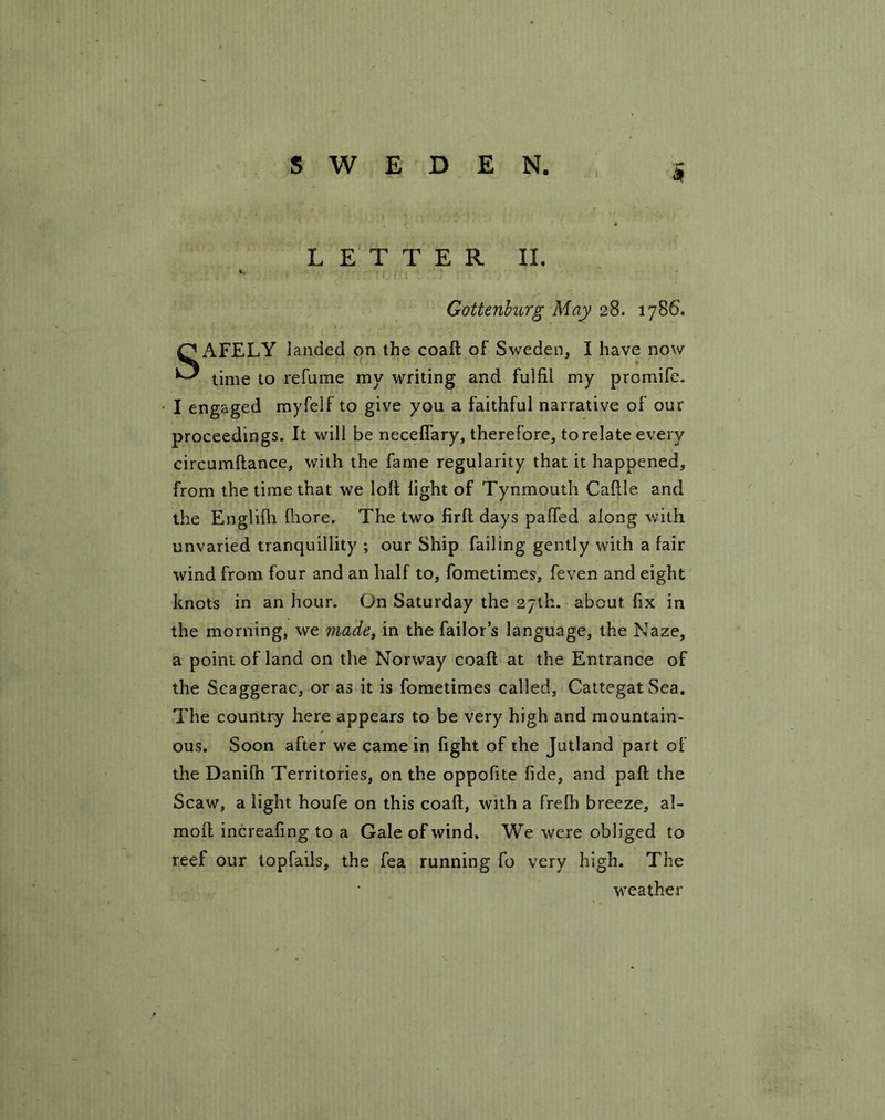 S LETTER II. Gottenburg May 28. 1786. SAFELY landed on the coaft of Sweden, I have now time to relume my writing and fulfil my promife. I engaged myfelf to give you a faithful narrative of our proceedings. It will be necefiary, therefore, to relate every circumftance, with the fame regularity that it happened, from the time that we loll light of Tynmouth Caftle and the Englifli fiiore. The two firft days palled along with unvaried tranquillity ; our Ship failing gently with a fair wind from four and an half to, fometimes, feven and eight knots in an hour. On Saturday the 27th. about fix in the morning, we made, in the failor’s language, the Naze, a point of land on the Norway coaft at the Entrance of the Scaggerac, or as it is fometimes called, CattegatSea. The country here appears to be very high and mountain- ous. Soon after we came in fight of the Jutland part of the Danilh Territories, on the oppofite fide, and paft the Scaw, a light houfe on this coaft, with a frelh breeze, al- moft increafing to a Gale of wind. We were obliged to reef our topfails, the fea running fo very high. The weather