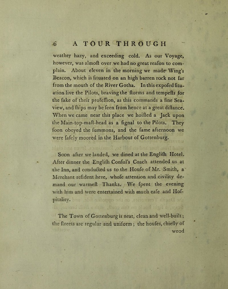 weather hazy, and exceeding cold. As our Voyage, however, was almoft over we had no great reafon to com- plain. About eleven in the morning we made Wings Beacon, which is fituated on an high barren rock not far from the mouth of the River Gotha. In this expofed fitu- ation live the Pilots, braving the dorms and tempefts for the fake of their profeffion, as this commands a fine Sea- view, and (hips may be feen from hence at a great difiance. When we came near this place we hoifted a Jack upon the Mam-top-maft-head as a fignal to the Pilots. They foon obeyed the fummons, and the fame afternoon we were fafely moored in the Harbour of Gottenburg. Soon after we landed, we dined at the Englifh Hotel. After dinner the Englifh Conful’s Coach attended us at the Inn, and conduced us to the Houfe of Mr. Smith, a Merchant refident here, whofe attention and civility de- mand our warmell Thanks. We fpent the evening with him and were entertained with much eafe and Hof- pitalitv. The Town of Gottenburg is neat, clean and well-built; the fireets are regular and uniform ; the houfes, chiefly of wood