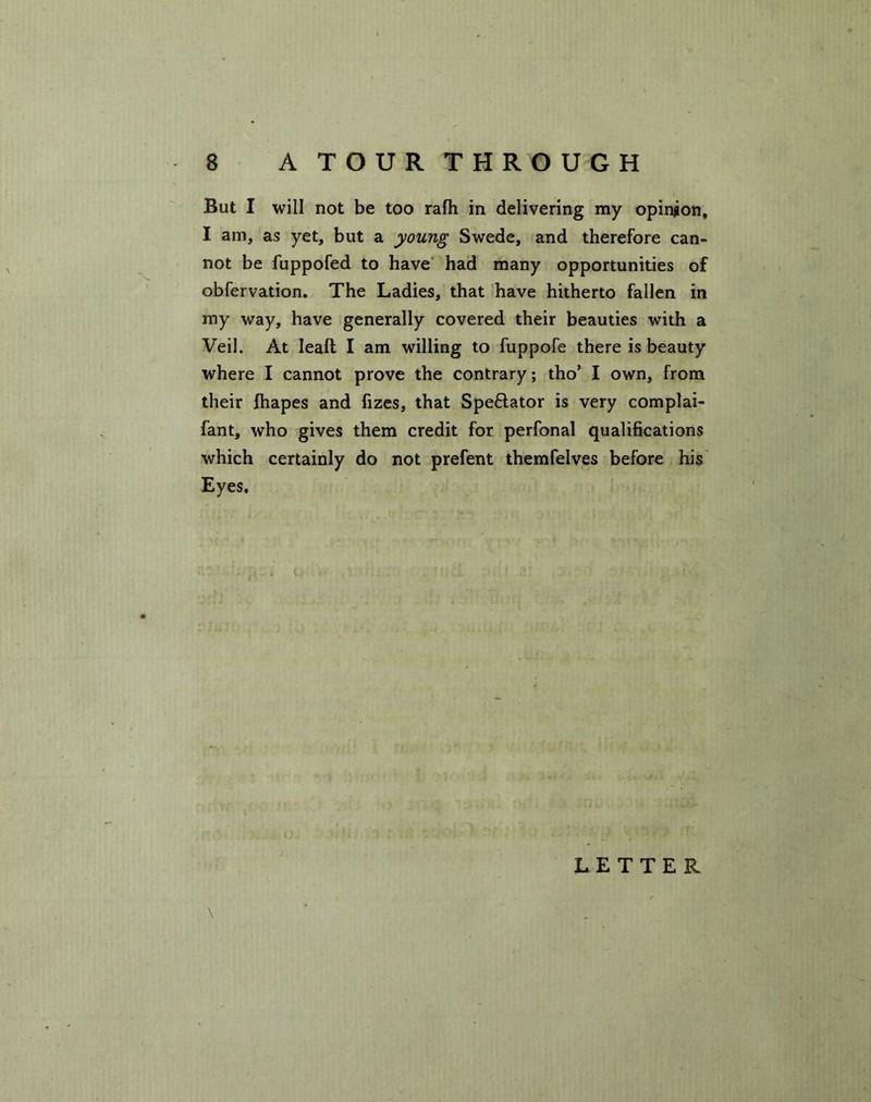 But I will not be too rafh in delivering my opinion, I am, as yet, but a young Swede, and therefore can- not be fuppofed to have had many opportunities of obfervation. The Ladies, that have hitherto fallen in my way, have generally covered their beauties with a Veil. At leaft I am willing to fuppofe there is beauty where I cannot prove the contrary; tho5 I own, from their fhapes and fizes, that Spedator is very complai- fant, who gives them credit for perfonal qualifications which certainly do not prefent themfelves before his Eyes,