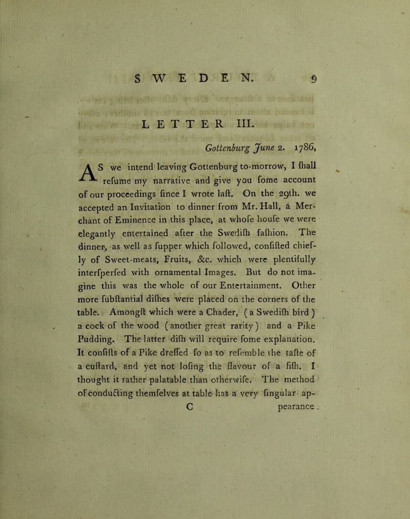 LETTER III. Gotlenburg June 2. 1786, S we intend leaving Gottenburg to-morrow, I {hall refume my narrative and give you fome account of our proceedings fince I wrote lad. On the 29th. we accepted an Invitation to dinner from Mr. Hall, a Mer- chant of Eminence in this place, at whofe houie we were elegantly entertained after the Swedilh fafhion. The dinner, as well as fupper which followed, confided chief- ly of Sweet-meats, Fruits, &c. which were plentifully interfperfed with ornamental Images. But do not ima- gine this was the whole of our Entertainment. Other O more fubftantial difhes were placed on the corners of the table. Amonglt which were a Chader, ( a Swedifh bird ) a cock of the wood ( another great rarity ) and a Pike Pudding. The latter difh will require fome explanation. It confifts of a Pike dreffed fo as to referable the tafte of a cuflard, and yet not lofing the flavour of a fifh. I thought it rather palatable than otherwife. The method of conducing themfel ves at table has a very fingular ap- C pearance .