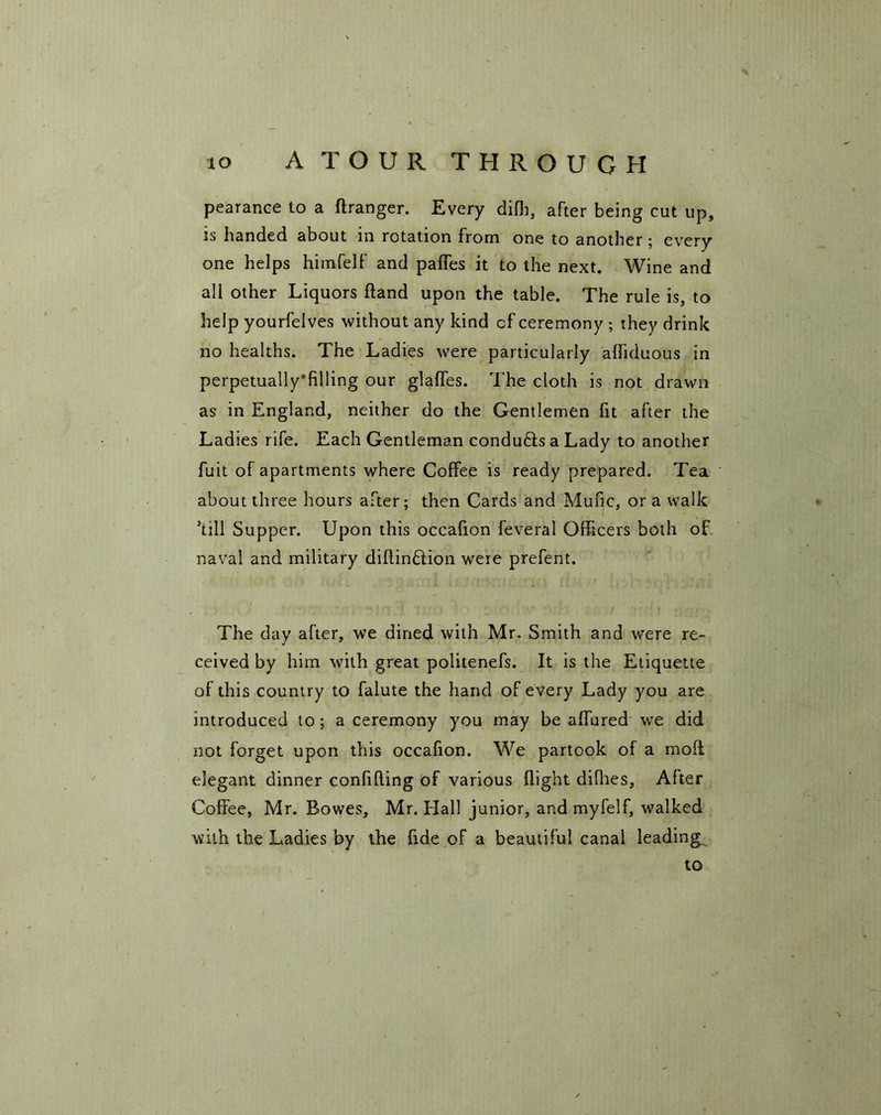 pearance to a ftranger. Every difb, after being cut up, is handed about in rotation from one to another ; every one helps himfelf and paffes it to the next. Wine and all other Liquors ftand upon the table. The rule is, to help yourfelves without any kind cf ceremony ; they drink no healths. The Ladies were particularly affiduous in perpetually’filling our glaffes. The cloth is not drawn as in England, neither do the Gentlemen fit after the Ladies rife. Each Gentleman condufts a Lady to another fuit of apartments where Coffee is ready prepared. Tea. about three hours after; then Cards and Mufic, or a walk kill Supper. Upon this occafion feveral Officers both of naval and military diftin£lion were prefent. The day after, we dined with Mr. Smith and were re- ceived by him with great politenefs. It is the Etiquette of this country to falute the hand of every Lady you are introduced to ; a ceremony you may be allured we did not forget upon this occafion. We partook of a mofi elegant dinner confifling of various flight diflies. After Coffee, Mr. Bowes, Mr. Hall junior, and myfelf, walked with the Ladies by the fide of a beautiful canal leading to