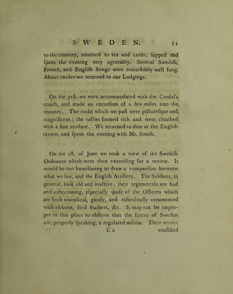to the country, returned to tea and cards; fupped and fpent the evening very agreeably. Several Swedifh, French, and Englifli Songs were remarkably well fung. About twelve we returned to our Lodgings. On the 3 th. we were accommodated with the Conful’s coach, and made an excurfion of a few miles into the, country. The rocks which we pad were piflurefque and magnificent : the vallies feemed rich and were cloathed with a fine verdure. We returned to dine at the Englifli tavern, and fpent the evening with Mr. Smith. On the ill. of June we took a view of the Swedifh Ordnance which were then exercifmg for a review. It would be too humiliating to draw a comparifon between what we faw, and the Englifli Artillery, The Soldiers, in general, look old and inactive; their regimentals are bad and unbecoming, efpecialiy thofe of the Officers which are both whimfical, gaudy, and ridiculoufly ornamented with ribbons, died feathers, &c. It may not be impro- per in this place to obferve that the forces of Sweden are, properly {peaking, a regulated militia. Their armies C 2 confided