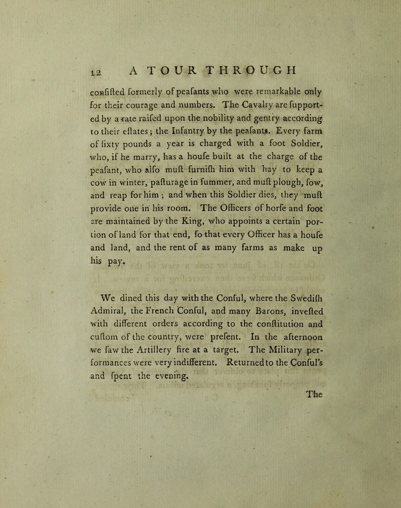 confilled formerly of peafants who were remarkable only for their courage and numbers. The Cavalry are fupport- ed by a rate raifed upon the nobility and gentry according to their ellates; the Infantry by the peafants. Every farm of lixty pounds a year is charged with a foot Soldier, who, if he marry, has a houfe built at the charge of the peafant, who aifo mull furnilh him with hay to keep a cow in winter, pafturage in fummer, and mull plough, fow, and reap for him ; and when this Soldier dies, they mull provide one in his room. The Officers of horfe and foot are maintained by the King, who appoints a certain por- tion of land for that end, fo that every Officer has a houfe and land, and the rent of as many farms as make up his pay. We dined this day with the Conful, where the Swedifh Admiral, the French Conful, and many Barons, invefled with different orders according to the conflitution and cuflom of the country, were prefent. In the afternoon we faw the Artillery fire at a target. The Military per- formances were very indifferent. Returned to the Conful's and fpent the evening. The