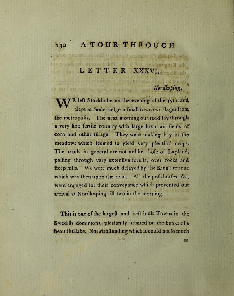 -1 - * ; , ' , >| ' n f ■ • r| LETTER XXXVI. Nordkoping. left Stockholm on the evening of the 17th. and flept at Soder-trlge a fmall town two ftages from the metropolis. The next morning our 10 id lay through a very fine fertile country with large luxuriant fields of « corn and other til age. They were making hay in the meadow's which feemed to yield very plenti'ul crops. The roads in general are not unlike thofe of Lapland, pafling through very extenfive forefts, over rocks and deep hills. We were much delayed by the King’s retinue which was then upon the road. All the poll-horfes, &c. were engaged for their conveyance which prevented our arrival at Nordkoping till two in the morning. This is one of the largefl and befl built Towns in the Swedifh dominions, pleafan ly fituated on the banks of a beautiful lake. Notwithtlanding which it could notfo much as