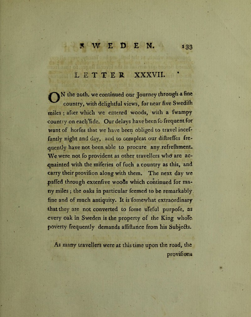 »33 LETTER XXXVII. ‘ N the 20th. we continued our Journey through a fine country, with delightful views, for near five Swedifh miles ; after which we entered woods, with a fwampy country on eacljYide. Our delays have been fo frequent for want of horfes that we have been obliged to travel incef- fantly night and day, and to compleat our diftrefles fre- quently have not been able to procure any refrefhment. We were not fo provident as other travellers who' are ac- quainted with the miferies of fuch a country as this, and carry their provifion along with them. The next day we gaffed through extenfive woo&s which continued for ma- ny miles; the oaks in particular feemed to be remarkably fine and of much antiquity. It is fomewhat extraordinary that they are not converted to fome uTeful purpofe, as every oak in Sweden is the property of the King whole, poverty frequently demands afliftance from his Subje&s. As many travellers were at this time upon the road, the