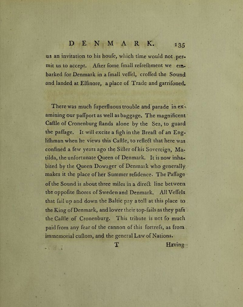 DENMARK. us an invitation to his houfe, which time would not per- mit us to accept. After fome fmall refrelhment we em- barked for Denmark in a fmall veftel, crofted the Sound and landed at Elfmore, a place of Trade and garrifoned- There was much fuperfluous trouble and parade inex^ amining our palfport as well as baggage. The magnificent Caftle of Cronenburg Hands alone by the Sea, to guard the paftage. It will excite a figh in the Bread of an Eng- lifhman when he views this Caftle, to reflefl that here was confined a few years ago the Sifter of his Sovereign, Ma- tilda, the unfortunate Queen of Denmark. It is now inha-- bited by the Queen Dowager of Denmark who generally makes it the place of her Summer refidence. The Paftage of the Sound is about three miles in a direft line between the oppofite fhores of Sweden and Denmark. All Veflels that fail up and down the Baltic pay atoll at this place to the King of Denmark, and lower their top-fails as they pafs - the Caftle of Cronenburg. This tribute is net fo much paid from any fear of the cannon of this fortrefs, as from immemorial cuftom, and the general Law of Nations. T Having «