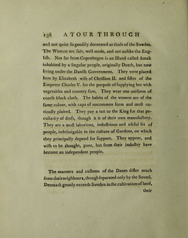 and not quite fo gaudily decorated as thole of the Swedes. The Women are fair, well made, and not unlike the Eng- lilh. Not far from Copenhagen is an Illand called Amak inhabited by a lingular people, originally Dutch, but now living under the Danilh Government. They were placed here by Elizabeth wife of Chriftian II. and lifter of the Emperor Charles V. for the purpofe offupplying her with vegetables and country fare. They wear one uniform of coarfe black cloth. The habits of the women are of the fame colour, with caps of uncommon form and moft cu- rioufly plaited. They pay a tax to the King for that pe- culiarity of drefs, though it is of their own manufa&ory. They are a moft laborious, induftrious and ufeful fet of people, indefatigable in the culture of Gardens, on which they principally depend for fupport. They appear, and wifh to be thought, poor, but from their induftry have become an independent people. The manners and cuftoms of the Danes differ much from their neighbours, thoughfeparated only by the Sound. Denmark greatly exceeds Sweden in the cultivationof land, their