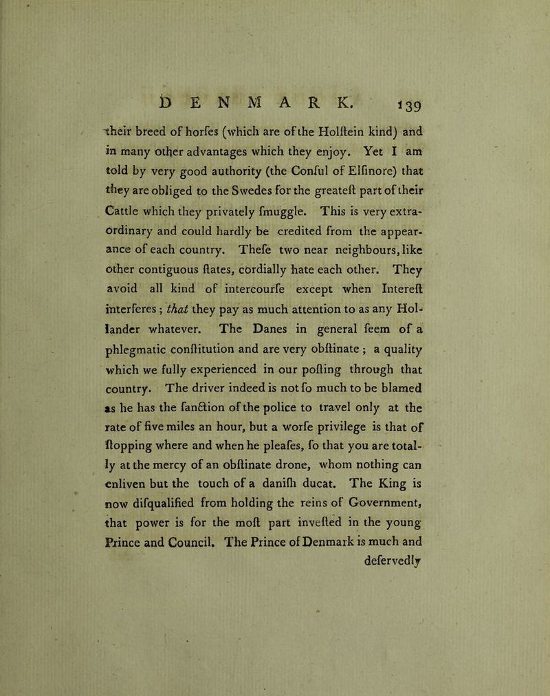 their breed of horfes (which are of the Holrtein kind) and in many other advantages which they enjoy. Yet I am told by very good authority (the Conful of Elfinore) that they are obliged to the Swedes for the greateft part of their Cattle which they privately fmuggle. This is very extra- ordinary and could hardly be credited from the appear- ance of each country. Thefe two near neighbours, like other contiguous hates, cordially hate each other. They avoid all kind of intercourfe except when Intereft interferes; that they pay as much attention to as any Hol- lander whatever. The Danes in general feem of a phlegmatic conrtitution and are very obftinate ; a quality which we fully experienced in our polling through that country. The driver indeed is notfo much to be blamed as he has the fan&ion of the police to travel only at the rate of five miles an hour, but a worfe privilege is that of Hopping where and when he pleafes, fo that you are total- ly at the mercy of an obftinate drone, whom nothing can enliven but the touch of a danifh ducat. The King is now difqualified from holding the reins of Government, that power is for the molt part inverted in the young Prince and Council. The Prince of Denmark is much and defervedlv