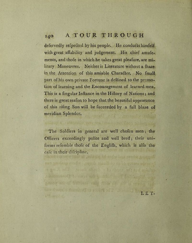 defervedly refpedled by his people. He condu£ts himfelf with great affability and judgement. His chief amufe- ments, and thofe in which he takes great pleafure, are mi- litary Maneuvres. Neither is Literature without a (hare in the Attention of this amiable Charadter. No fmali part of his own private Fortune is deftined to the promo- tion of learning and the Encouragement of learned men. This is a fingular Inftance in the Hiflory of Nations; and there is great reafon to hope that the beautiful appearance of this rifing Sun will be fucceeded by a full blaze of meridian Splendor. The Soldiers in general are well chofen men ; the Officers exceedingly polite and well bred; their uni- forms refemble thofe of the Englifh, which is alfo the- cafe in their difcipline.