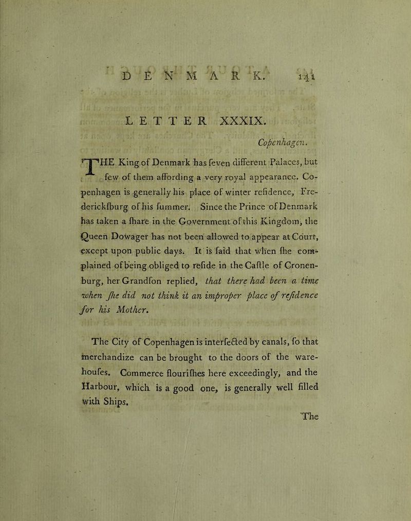 LETTER XXXIX. Copenhagen. r-|-^HE King of Denmark has feven different Palaces, but few of them affording a very royal appearance. Co- penhagen is generally his place of winter refidence, Fre- derickfburg of his fummer. Since the Prince of Denmark has taken a fhar'e in the Government of this Kingdom, the Queen Dowager has not been allowed to appear at Court, except upon public days. It is faid that when fhe com- plained of being obliged to refide in the Cattle of Cronen- burg, her Grandfon replied, that there had been a time when fhe did not think it an improper place of refdence for his Mother. The City of Copenhagen is interfered by canals, fo that merchandize can be brought to the doors of the ware- houfes. Commerce flourifhes here exceedingly, and the Harbour, which is a good one, is generally well filled with Ships. The