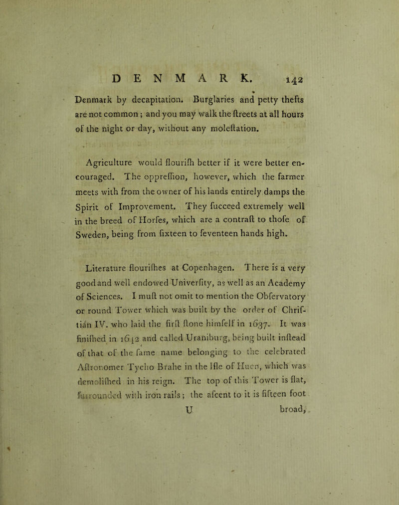 / DENMARK. 142 % Denmark by decapitation. Burglaries and petty thefts are not common ; and you may walk the ftreets at all hours of the night or day, without any molehation. * • • * r N ' • ^ A. Agriculture would flourifh better if it were better en- couraged. The opprefiion, however, which the farmer meets with from the owner of his lands entirely damps the Spirit of Improvement. They fucceed extremely well in the breed of ITorfes, which are a contrail to thofe of Sweden, being from fixteen to feventeen hands high. Literature flourifhes at Copenhagen. There is a very good and well endowed Univerfity, as wrell as an Academy of Sciences. I mull not omit to mention the Obfervatory or round Tower which was built by the order of Chrif- tian IV. who laid the firlt hone himfelf in 1637. It was hnilhed in 1642 and called Uraniburg, being built inhead of that of the lame name belonging to the celebrated Ahronomer Tycho Brahe in the I he ofHuen, which was demolilhed in his reign. The top of this Tower is hat, hi mounded with iron rails; the afcent to it is fifteen foot U broad,
