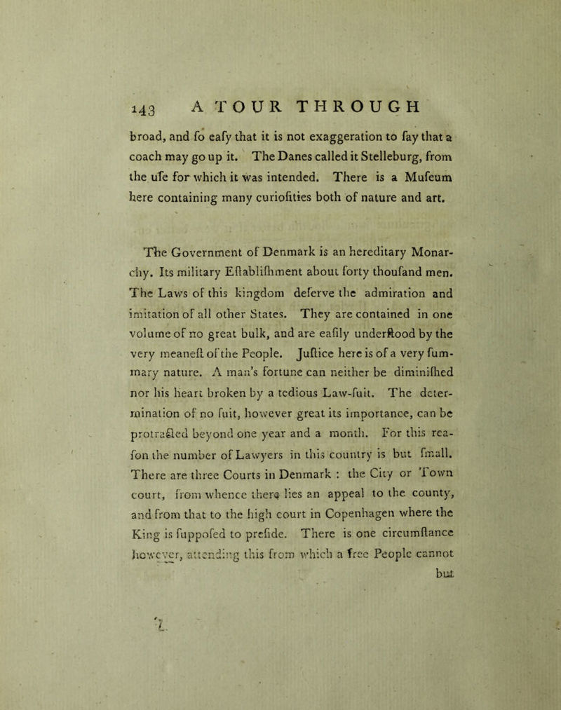 « broad, and fo eafy that it is not exaggeration to fay that a coach may go up it. The Danes called it Stelleburg, from the ufe for which it was intended. There is a Mufeum here containing many curiofities both of nature and art. The Government of Denmark is an hereditary Monar- chy. Its military Eftabiifhment about forty thoufand men. The Laws of this kingdom deferve the admiration and imitation of all other States. They are contained in one volume of no great bulk, and are eafily understood by the very meanefl of the People. Juftice here is of a very fum- mary nature. A man’s fortune can neither be diminifhed nor his heart broken by a tedious Law-fuit. The deter- mination of no fuit} however great its importance, can be protra&ed beyond one year and a month. Iror this rea- fon the number of Lawyers in this country is but fmall. There are three Courts in Denmark : the City or i own court, from whence there lies an appeal to the county, and from that to the high court in Copenhagen where the King is fuppofed to prcfide. There is one circumflance however, attending this from which a free People cannot but