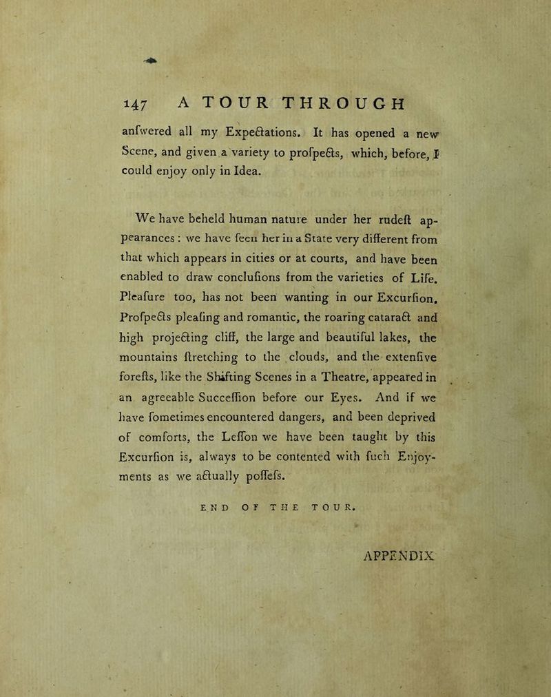 anfwered all my Expe&ations. It has opened a new Scene, and given a variety to profpe&s, which, before, I could enjoy only in Idea. We have beheld human nature under her rudeft ap- pearances : we have feen her in a State very different from that which appears in cities or at courts, and have been enabled to draw conclufions from the varieties of Life. Pleafure too, has not been wanting in our Excurfion. Profpedis pleafing and romantic, the roaring catarabl and high projedling cliff, the large and beautiful lakes, the mountains firetching to the clouds, and the extenfive forefls, like the Shifting Scenes in a Theatre, appeared in an agreeable Succeffion before our Eyes. And if we have fometimes encountered dangers, and been deprived of comforts, the Leffon we have been taught by this Excurfion is, always to be contented with fuch Enjoy- ments as we actually poffefs. END OF THE TOUR. APPENDIX