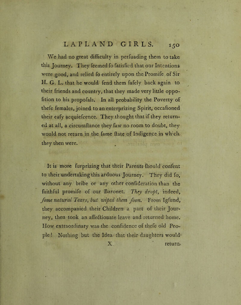 LAPLAND GIRLS. We had no great difficulty in perfuading them to take this Journey. They feemed fo fatisfied that our Intentions were good, and relied fo entirely upon thePromife of Sir H. G. L. that he would fend them fafely back again to their friends and country, that they made very little oppo- fition to his propofals. In all probability the Poverty of thefe females, joined to an enterprizing Spirit, occalioned their eafy acquiefcence. They thought that if they return- ed at all, a circumftance they faw no room to doubt, they would not return in the fame ftate of Indigence in wh'cli they then were. It is more furprizing that their Parents ffiould confent to their undertaking this arduous Journey. They did fo, without any bribe or any other confideration than the faithful promife of our Baronet. They dr opt, indeed, Jome natural Tears, but wiped them foon. From Igfund, they accompanied their Children a part of their Jour- ney, then took an affectionate leave and returned home. How extraordinary was the confidence of thefe old Peo- ple! Nothing but the Idea that their daughters would' X. return.