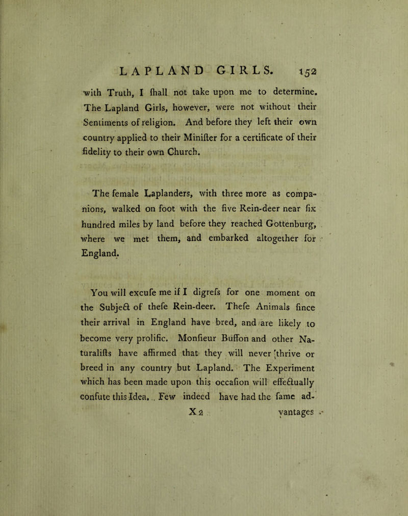 *52 -with Truth, I ffiall not take upon me to determine. The Lapland Girls, however, were not without their Sentiments of religion. And before they left their own country applied to their Minifter for a certificate of their fidelity to their own Church. The female Laplanders, with three more as compa- nions, walked on foot with the five Rein-deer near fix hundred miles by land before they reached Gottenburg, where we met them, and embarked altogether for England. You will excufe me if I digrefs for one moment on the Subjeft of thefe Rein-deer. Thefe Animals fince their arrival in England have bred, and are likely to become very prolific. Monfieur Buffon and other Na- turalifts have affirmed that they will never 'thrive or breed in any country but Lapland. The Experiment which has been made upon this occafion will effe£tually confute this Idea, . Few indeed have had the fame ad-