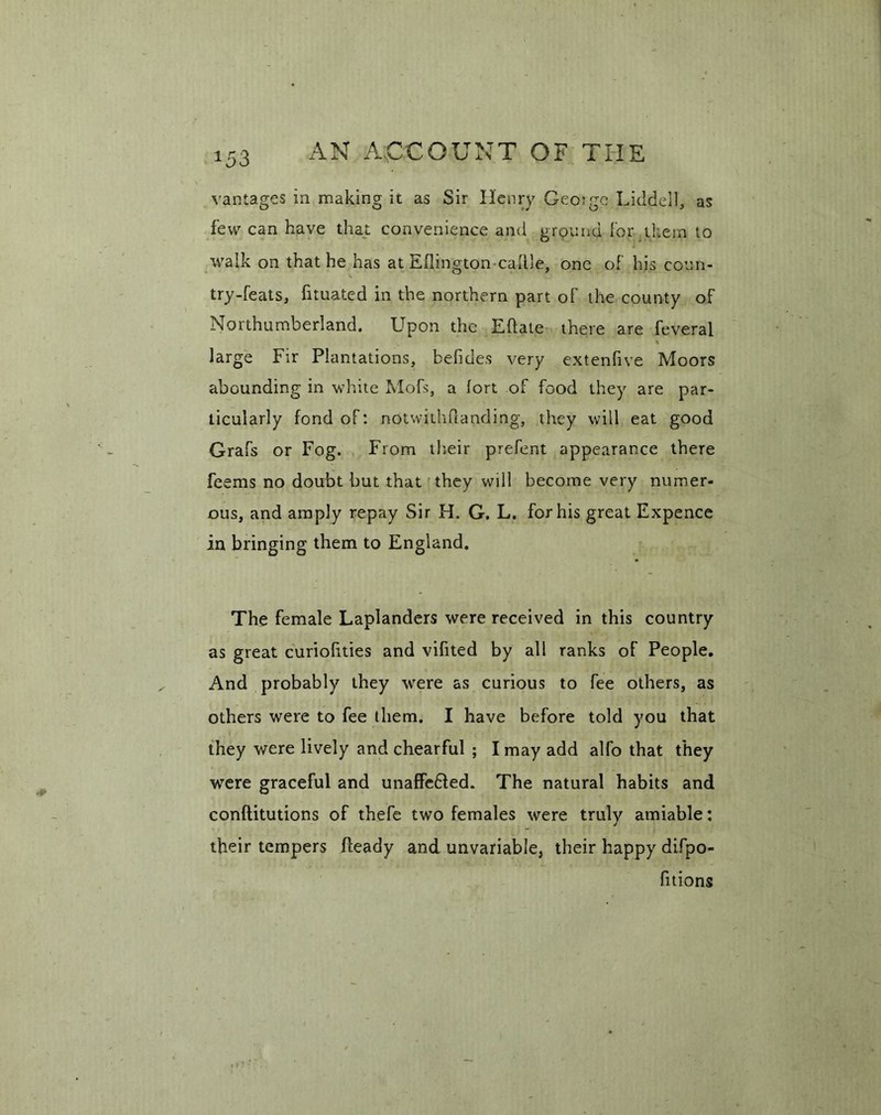 vantages in making it as Sir Henry Geoigc Liddell, as few can have that convenience and ground for them to walk on that he has at Eflington-cattle, one of his coun- try-feats, fituated in the northern part of the county of Northumberland. Upon the Eftate there are feveral large Fir Plantations, befides very extenfive Moors abounding in white Mofs, a fort of food they are par- ticularly fond of: notwithstanding, they will eat good Grafs or Fog. From their prefent appearance there fesms no doubt but that they will become very numer- ous, and amply repay Sir H. G, L. for his great Expence in bringing them to England. The female Laplanders were received in this country as great curiolities and vifited by all ranks of People. And probably they were as curious to fee others, as others were to fee them. I have before told you that they were lively and chearful ; I may add alfo that they were graceful and unaffe&ed. The natural habits and conftitutions of thefe two females were truly amiable: their tempers fleady and unvariable, their happy difpo- fitions