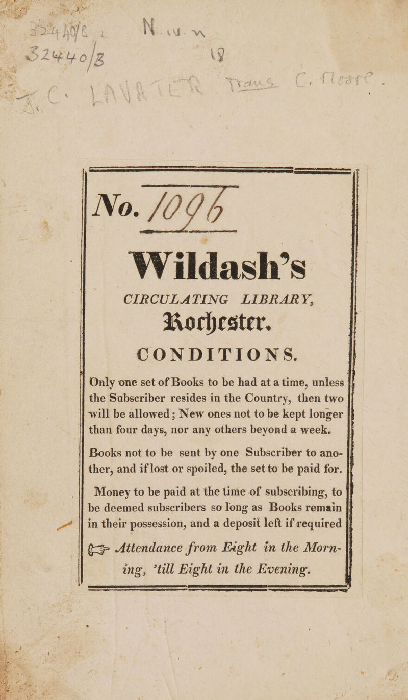 | No. 095 Wildash’s CIRCULATING LIBRARY, Rochester. CONDITIONS. | Only one set of Books to be had at atime, unless |} the Subscriber resides in the Country, then two will be allowed; New ones not to be kept longer - |] than four days, nor any others beyond a week. {4 Books not to be sent by one Subscriber to ano- ther, and if lost or spoiled, the set to be paid for. Money to be paid at the time of subscribing, to be deemed subscribers so long as Books remain in their possession, and a deposit left if required f= Attendance from Eaght in the Morn- ng, “till Eight in the Evening. om,